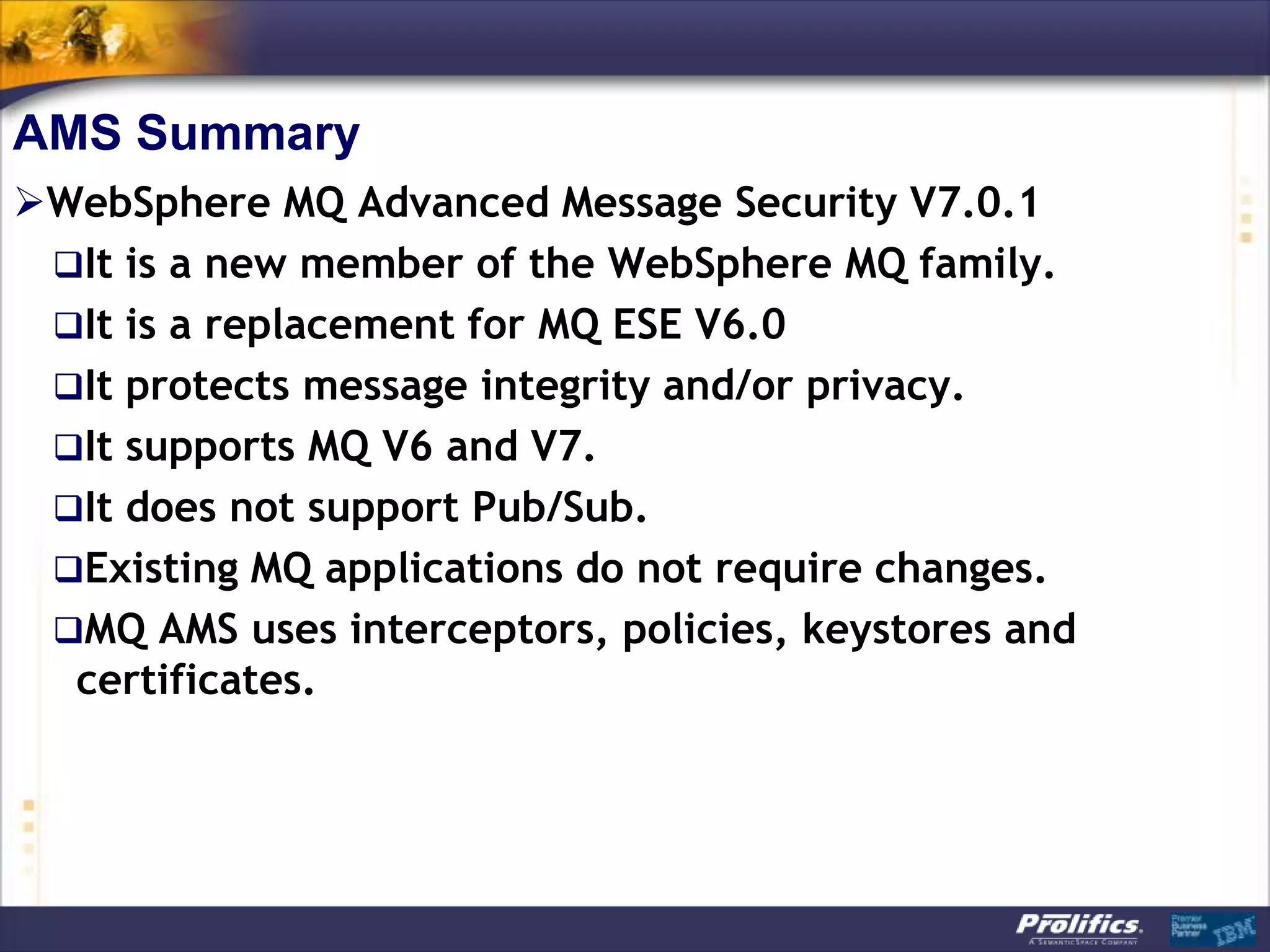 AMS Summary
WebSphere MQ Advanced Message Security V7.0.1
 It is a new member of the WebSphere MQ family.
 It is a replacement for MQ ESE V6.0
 It protects message integrity and/or privacy.
 It supports MQ V6 and V7.
 It does not support Pub/Sub.
 Existing MQ applications do not require changes.
 MQ AMS uses interceptors, policies, keystores and
  certificates.
 