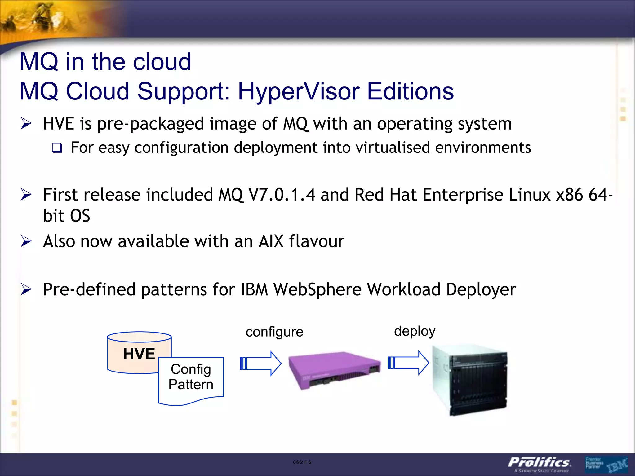 MQ in the cloud
MQ Cloud Support: HyperVisor Editions
 HVE is pre-packaged image of MQ with an operating system
    For easy configuration deployment into virtualised environments


 First release included MQ V7.0.1.4 and Red Hat Enterprise Linux x86 64-
  bit OS
 Also now available with an AIX flavour

 Pre-defined patterns for IBM WebSphere Workload Deployer

                             configure           deploy
            HVE
                  Config
                  Pattern




                                    CSS: F S
 