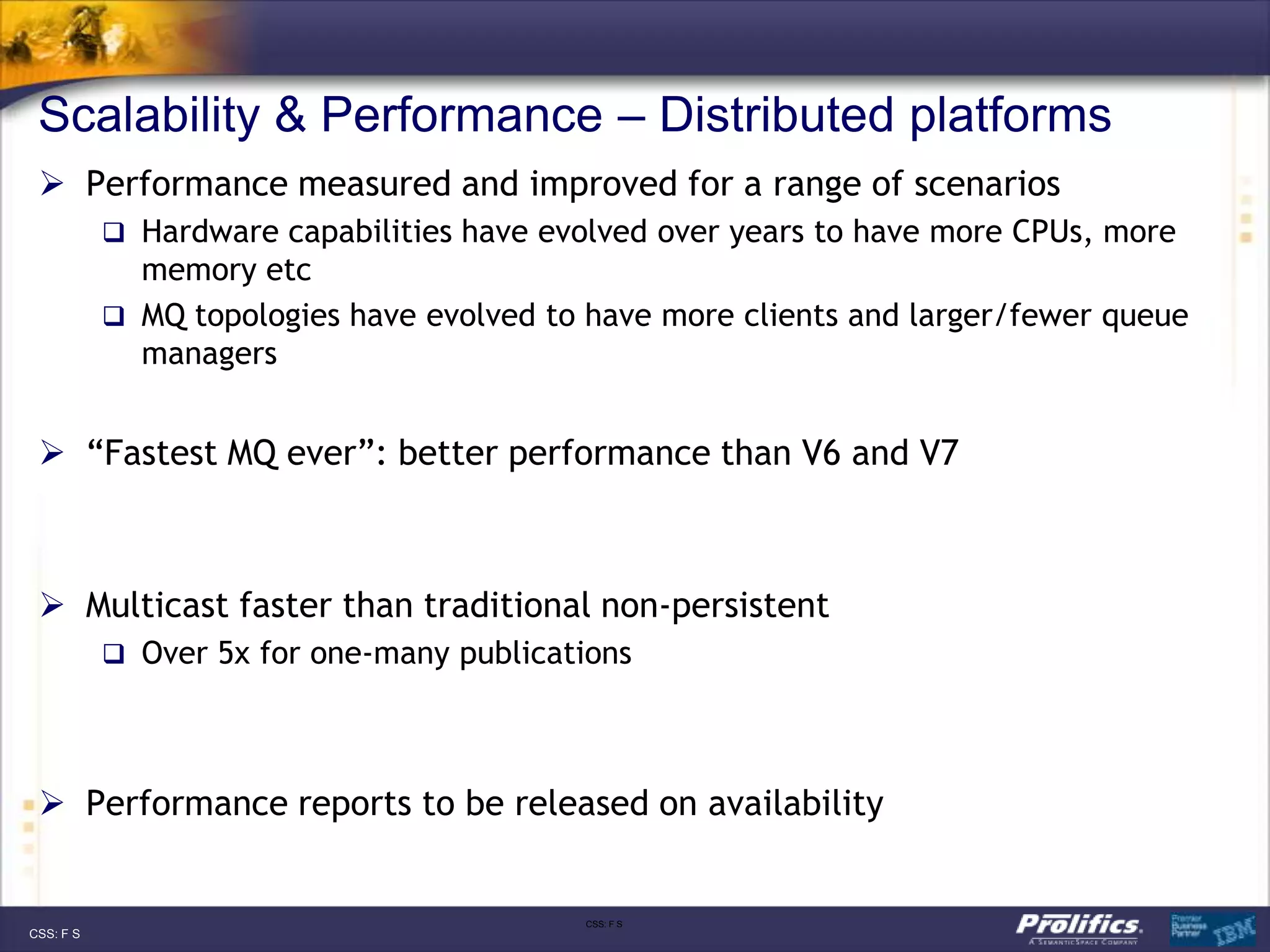 Scalability & Performance – Distributed platforms
  Performance measured and improved for a range of scenarios
            Hardware capabilities have evolved over years to have more CPUs, more
             memory etc
            MQ topologies have evolved to have more clients and larger/fewer queue
             managers


  “Fastest MQ ever”: better performance than V6 and V7



  Multicast faster than traditional non-persistent
            Over 5x for one-many publications




  Performance reports to be released on availability


                                           CSS: F S
CSS: F S
 