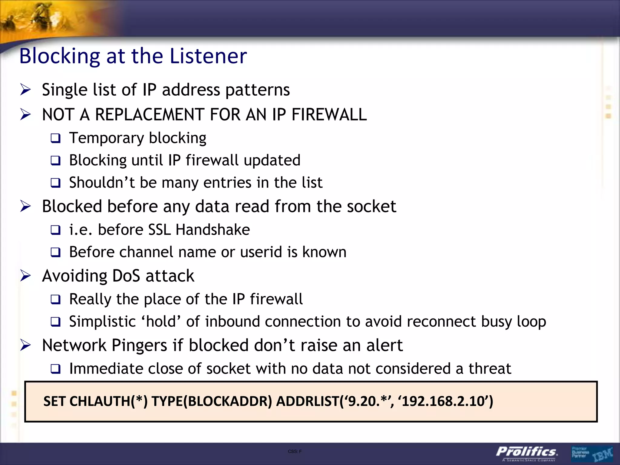 Blocking at the Listener
 Single list of IP address patterns
 NOT A REPLACEMENT FOR AN IP FIREWALL
    Temporary blocking
    Blocking until IP firewall updated
    Shouldn‟t be many entries in the list
 Blocked before any data read from the socket
    i.e. before SSL Handshake
    Before channel name or userid is known
 Avoiding DoS attack
    Really the place of the IP firewall
    Simplistic „hold‟ of inbound connection to avoid reconnect busy loop
 Network Pingers if blocked don‟t raise an alert
    Immediate close of socket with no data not considered a threat

   SET CHLAUTH(*) TYPE(BLOCKADDR) ADDRLIST(‘9.20.*’, ‘192.168.2.10’)


                                      CSS: F
 