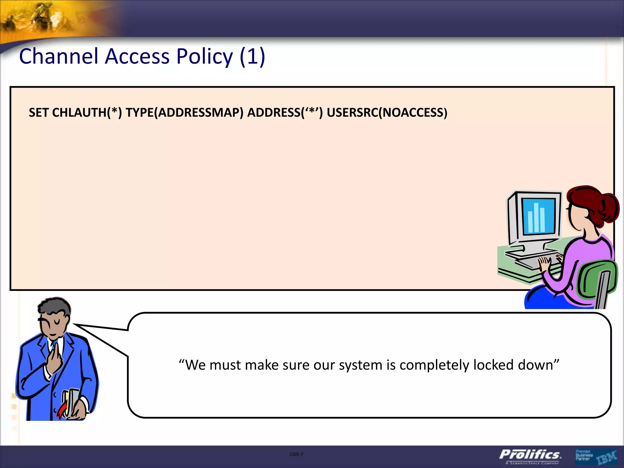 Channel Access Policy (1)

 SET CHLAUTH(*) TYPE(ADDRESSMAP) ADDRESS(‘*’) USERSRC(NOACCESS)




                       “We must make sure our system is completely locked down”




                                       CSS: F
 