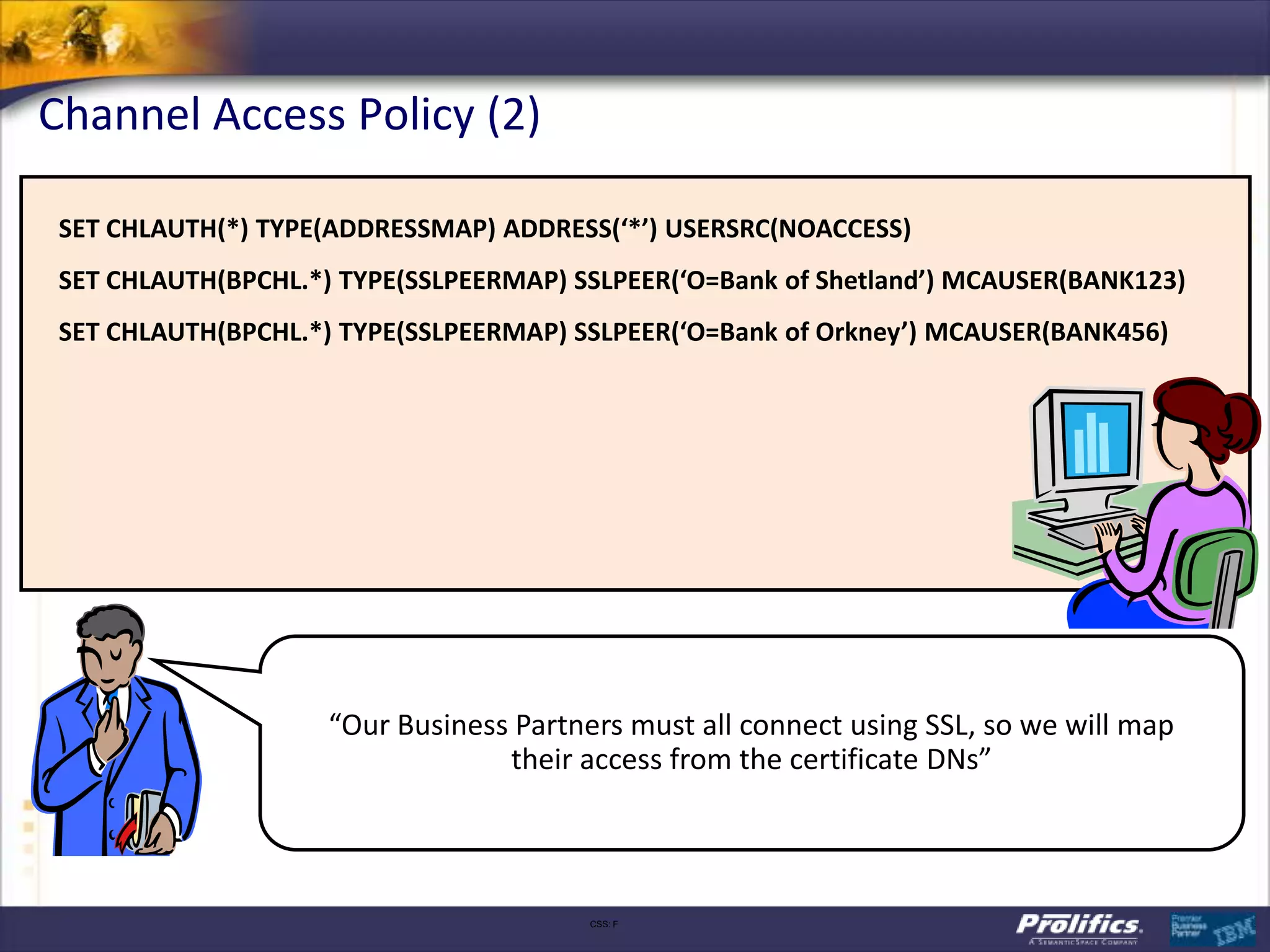 Channel Access Policy (2)

 SET CHLAUTH(*) TYPE(ADDRESSMAP) ADDRESS(‘*’) USERSRC(NOACCESS)
 SET CHLAUTH(BPCHL.*) TYPE(SSLPEERMAP) SSLPEER(‘O=Bank of Shetland’) MCAUSER(BANK123)
 SET CHLAUTH(BPCHL.*) TYPE(SSLPEERMAP) SSLPEER(‘O=Bank of Orkney’) MCAUSER(BANK456)




                     “Our Business Partners must all connect using SSL, so we will map
                                  their access from the certificate DNs”



                                         CSS: F
 