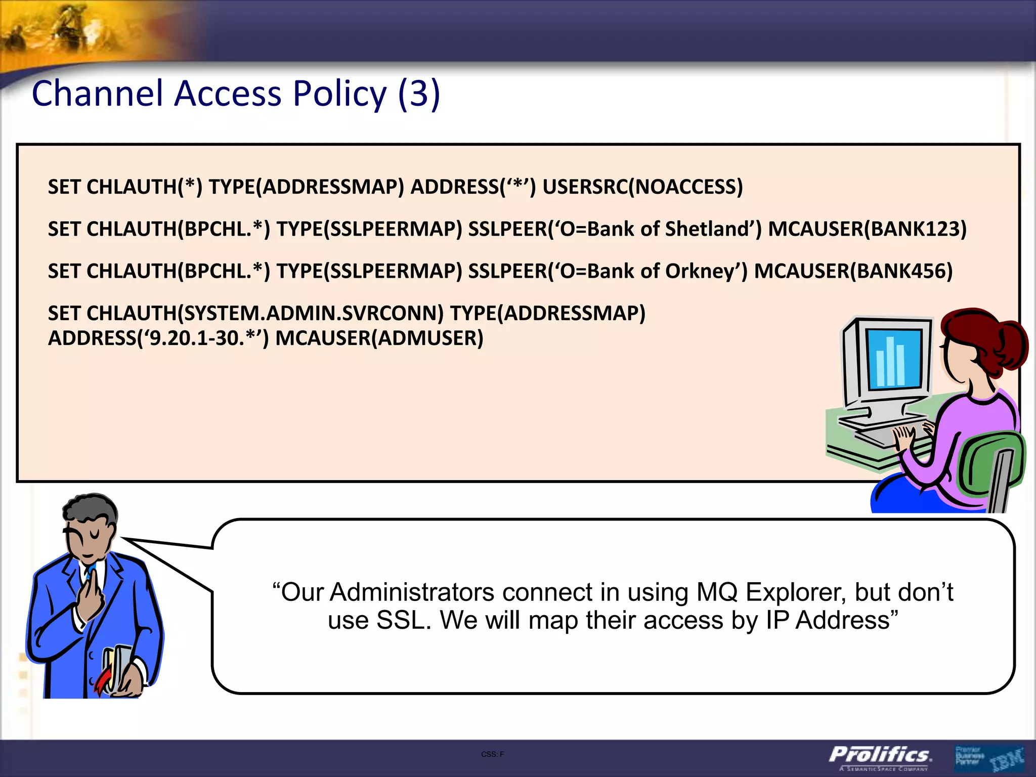Channel Access Policy (3)

 SET CHLAUTH(*) TYPE(ADDRESSMAP) ADDRESS(‘*’) USERSRC(NOACCESS)
 SET CHLAUTH(BPCHL.*) TYPE(SSLPEERMAP) SSLPEER(‘O=Bank of Shetland’) MCAUSER(BANK123)
 SET CHLAUTH(BPCHL.*) TYPE(SSLPEERMAP) SSLPEER(‘O=Bank of Orkney’) MCAUSER(BANK456)
 SET CHLAUTH(SYSTEM.ADMIN.SVRCONN) TYPE(ADDRESSMAP)
 ADDRESS(‘9.20.1-30.*’) MCAUSER(ADMUSER)




                     “Our Administrators connect in using MQ Explorer, but don’t
                          use SSL. We will map their access by IP Address”



                                        CSS: F
 