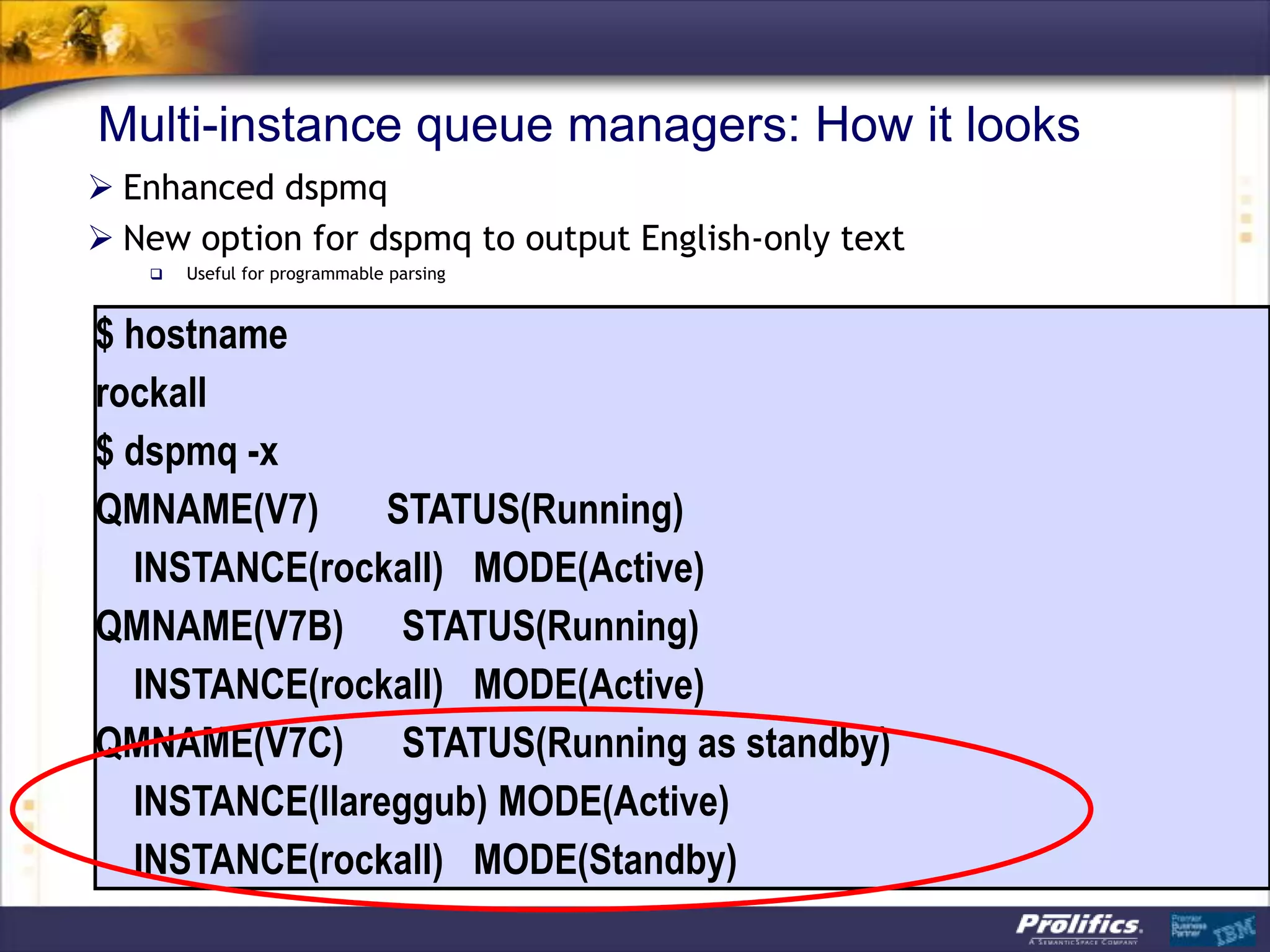 Multi-instance queue managers: How it looks
 Enhanced dspmq
 New option for dspmq to output English-only text
      Useful for programmable parsing


$ hostname
rockall
$ dspmq -x
QMNAME(V7)      STATUS(Running)
  INSTANCE(rockall) MODE(Active)
QMNAME(V7B) STATUS(Running)
  INSTANCE(rockall) MODE(Active)
QMNAME(V7C) STATUS(Running as standby)
  INSTANCE(llareggub) MODE(Active)
  INSTANCE(rockall) MODE(Standby)
 