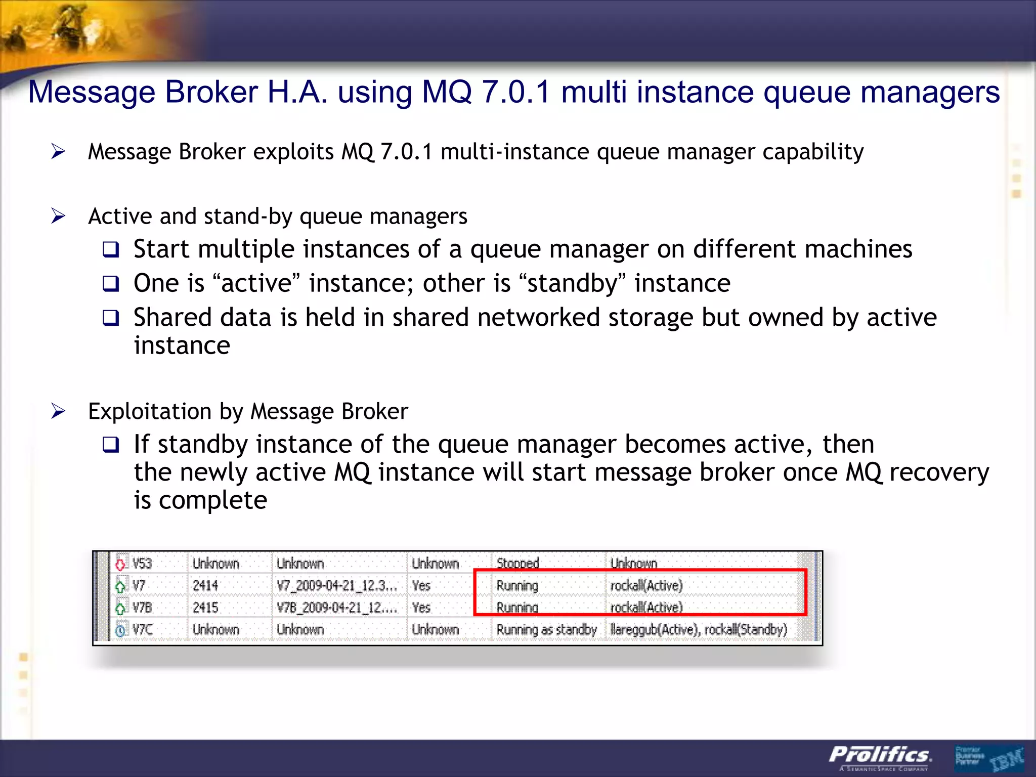 Message Broker H.A. using MQ 7.0.1 multi instance queue managers
  Message Broker exploits MQ 7.0.1 multi-instance queue manager capability

  Active and stand-by queue managers
     Start multiple instances of a queue manager on different machines
     One is “active” instance; other is “standby” instance
     Shared data is held in shared networked storage but owned by active
        instance

  Exploitation by Message Broker
     If standby instance of the queue manager becomes active, then
        the newly active MQ instance will start message broker once MQ recovery
        is complete
 