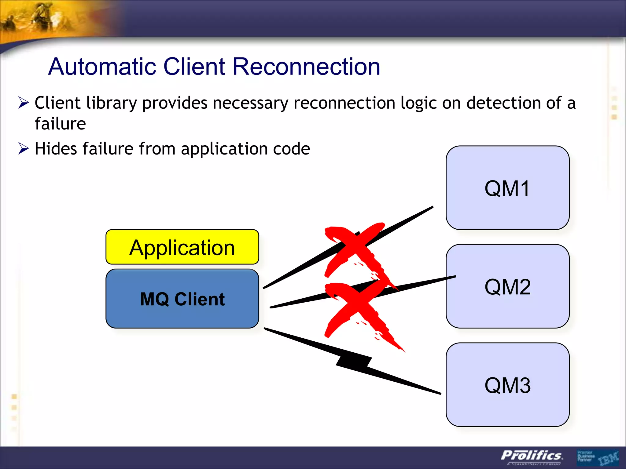 Automatic Client Reconnection
 Client library provides necessary reconnection logic on detection of a
  failure
 Hides failure from application code

                                                            QM1

              Application
                                                            QM2
               MQ Client



                                                            QM3
 