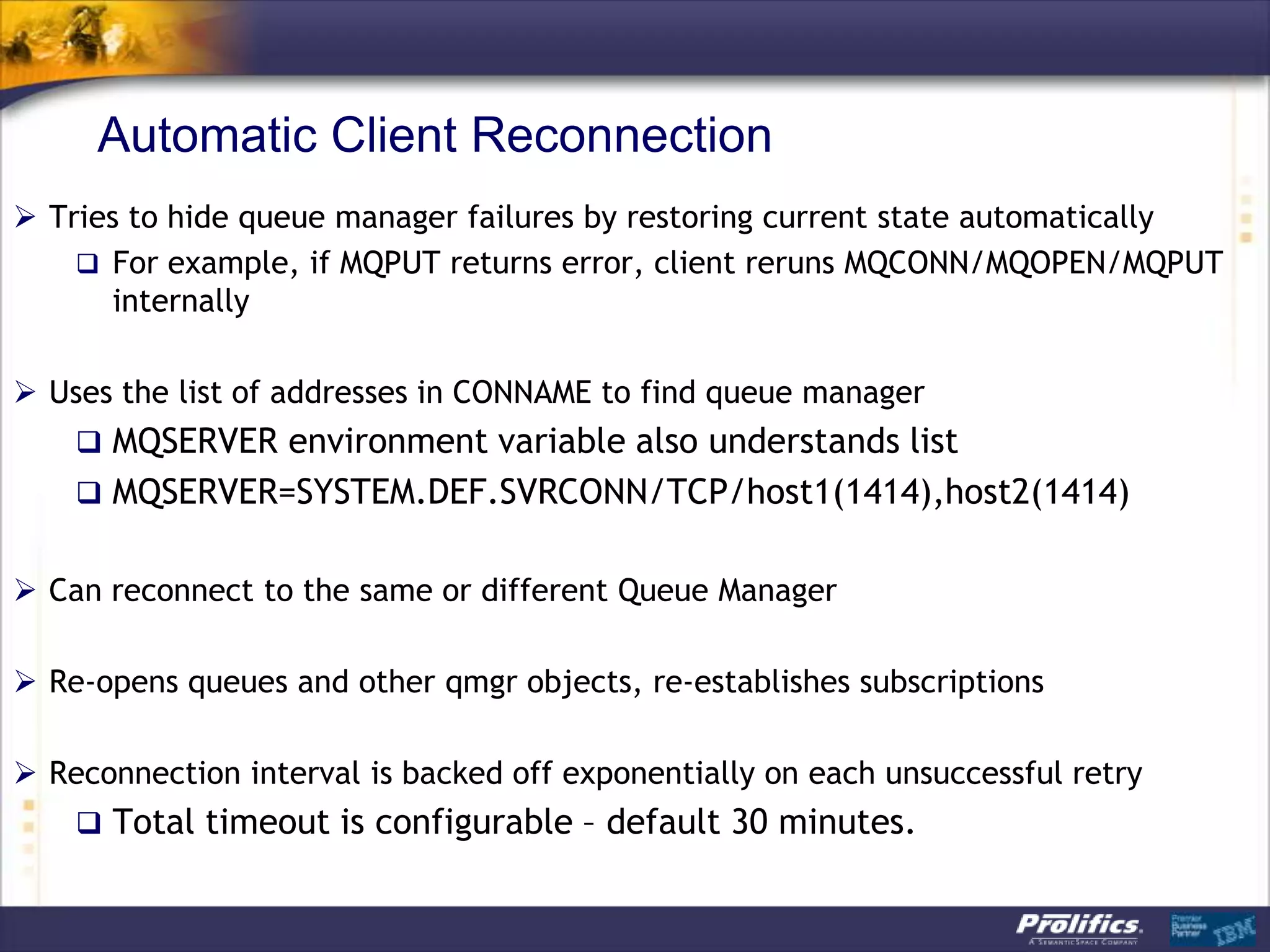 Automatic Client Reconnection
 Tries to hide queue manager failures by restoring current state automatically
     For example, if MQPUT returns error, client reruns MQCONN/MQOPEN/MQPUT
      internally

 Uses the list of addresses in CONNAME to find queue manager
     MQSERVER environment variable also understands list
     MQSERVER=SYSTEM.DEF.SVRCONN/TCP/host1(1414),host2(1414)


 Can reconnect to the same or different Queue Manager

 Re-opens queues and other qmgr objects, re-establishes subscriptions

 Reconnection interval is backed off exponentially on each unsuccessful retry
     Total timeout is configurable – default 30 minutes.
 
