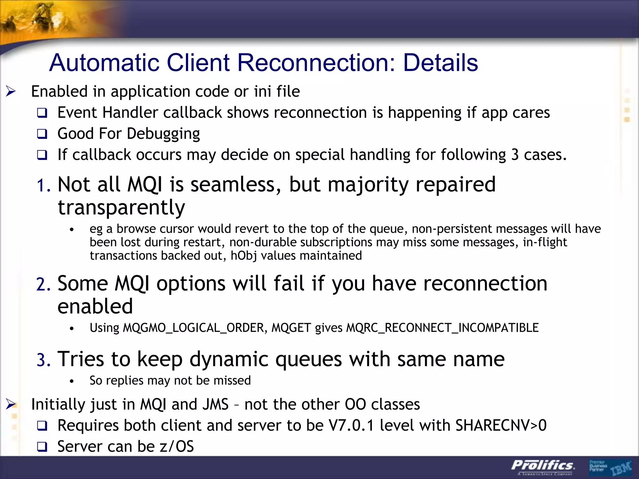 Automatic Client Reconnection: Details
 Enabled in application code or ini file
    Event Handler callback shows reconnection is happening if app cares
    Good For Debugging
    If callback occurs may decide on special handling for following 3 cases.

    1. Not all MQI is seamless, but majority repaired
       transparently
        •   eg a browse cursor would revert to the top of the queue, non-persistent messages will have
            been lost during restart, non-durable subscriptions may miss some messages, in-flight
            transactions backed out, hObj values maintained

    2. Some MQI options will fail if you have reconnection
       enabled
        •   Using MQGMO_LOGICAL_ORDER, MQGET gives MQRC_RECONNECT_INCOMPATIBLE

    3. Tries to keep dynamic queues with same name
        •   So replies may not be missed

 Initially just in MQI and JMS – not the other OO classes
    Requires both client and server to be V7.0.1 level with SHARECNV>0
    Server can be z/OS
 