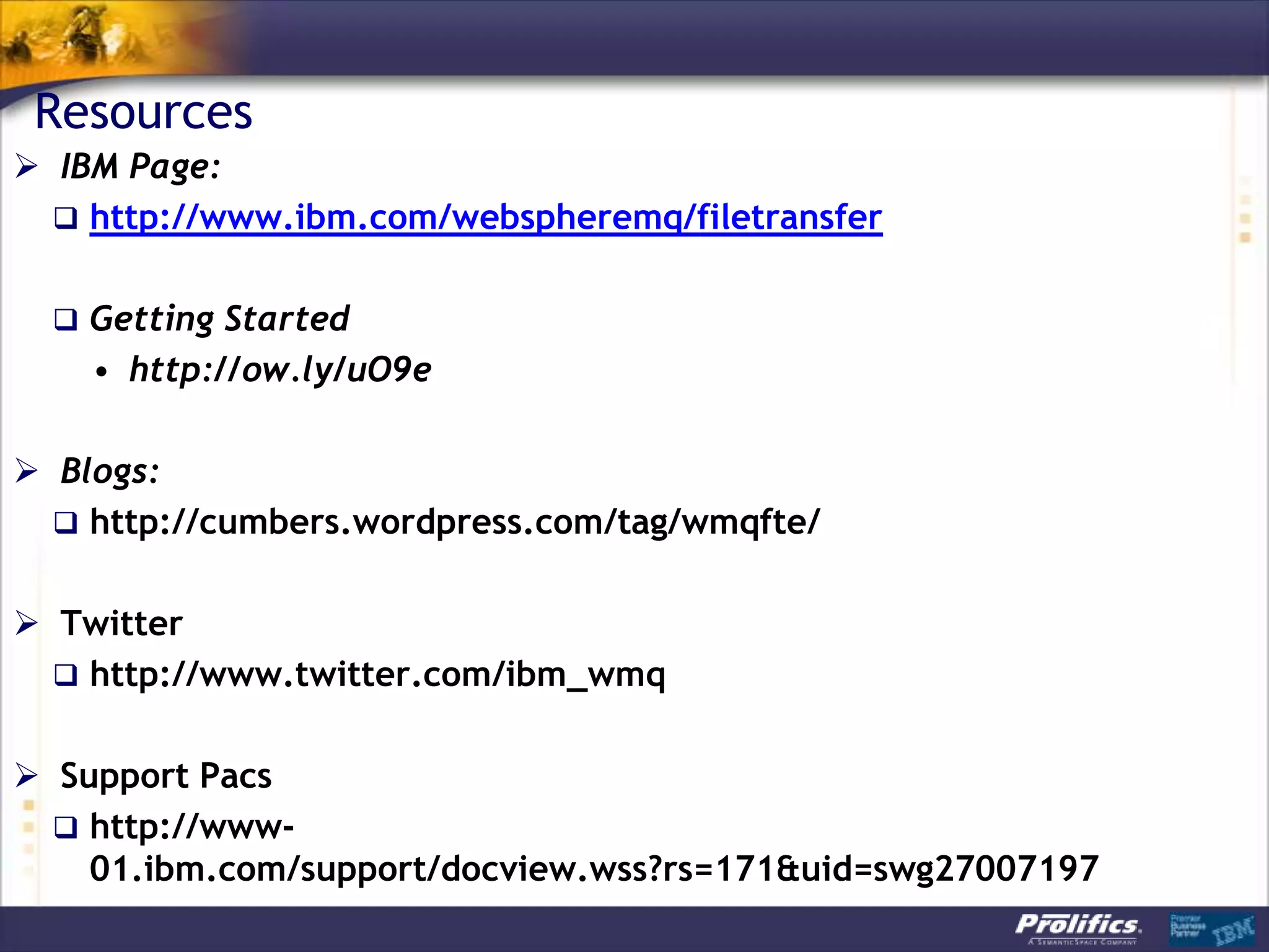Resources
 IBM Page:
   http://www.ibm.com/webspheremq/filetransfer


   Getting Started
    • http://ow.ly/uO9e

 Blogs:
   http://cumbers.wordpress.com/tag/wmqfte/


 Twitter
   http://www.twitter.com/ibm_wmq


 Support Pacs
   http://www-
    01.ibm.com/support/docview.wss?rs=171&uid=swg27007197
 
