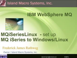 IBM WebSphere MQ



MQiSeriesLinux - set up
MQ iSeries to Windows/Linux
Frederick James Rathweg
 Owner / Island Macro Systems, Inc.

                                      islandmacro@hotmail.com   © 2012IBM Corporation
                                                                © 2009
 