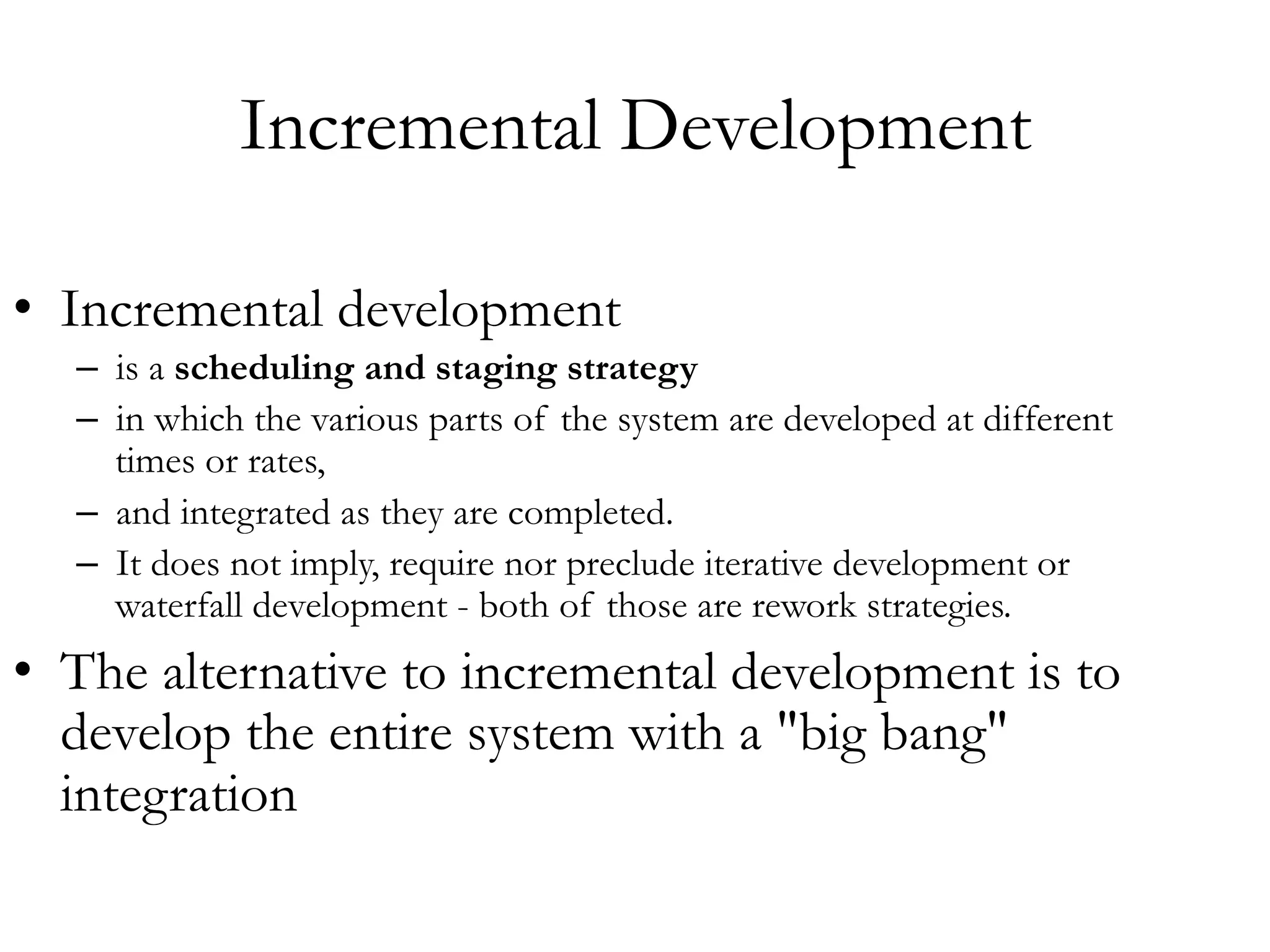 Incremental Development 
• Incremental development 
– is a scheduling and staging strategy 
– in which the various parts of the system are developed at different 
times or rates, 
– and integrated as they are completed. 
– It does not imply, require nor preclude iterative development or 
waterfall development - both of those are rework strategies. 
• The alternative to incremental development is to 
develop the entire system with a "big bang" 
integration 
 