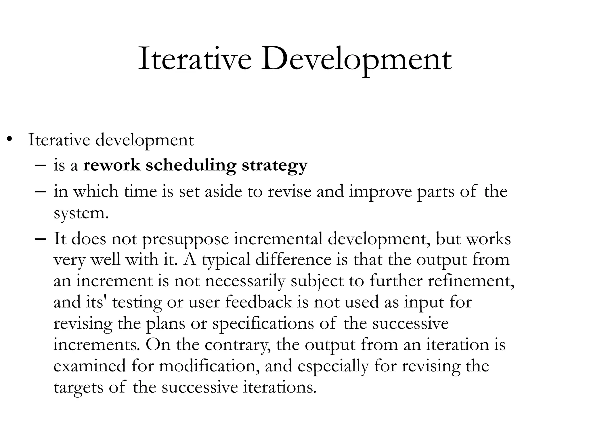 Iterative Development 
• Iterative development 
– is a rework scheduling strategy 
– in which time is set aside to revise and improve parts of the 
system. 
– It does not presuppose incremental development, but works 
very well with it. A typical difference is that the output from 
an increment is not necessarily subject to further refinement, 
and its' testing or user feedback is not used as input for 
revising the plans or specifications of the successive 
increments. On the contrary, the output from an iteration is 
examined for modification, and especially for revising the 
targets of the successive iterations. 
 