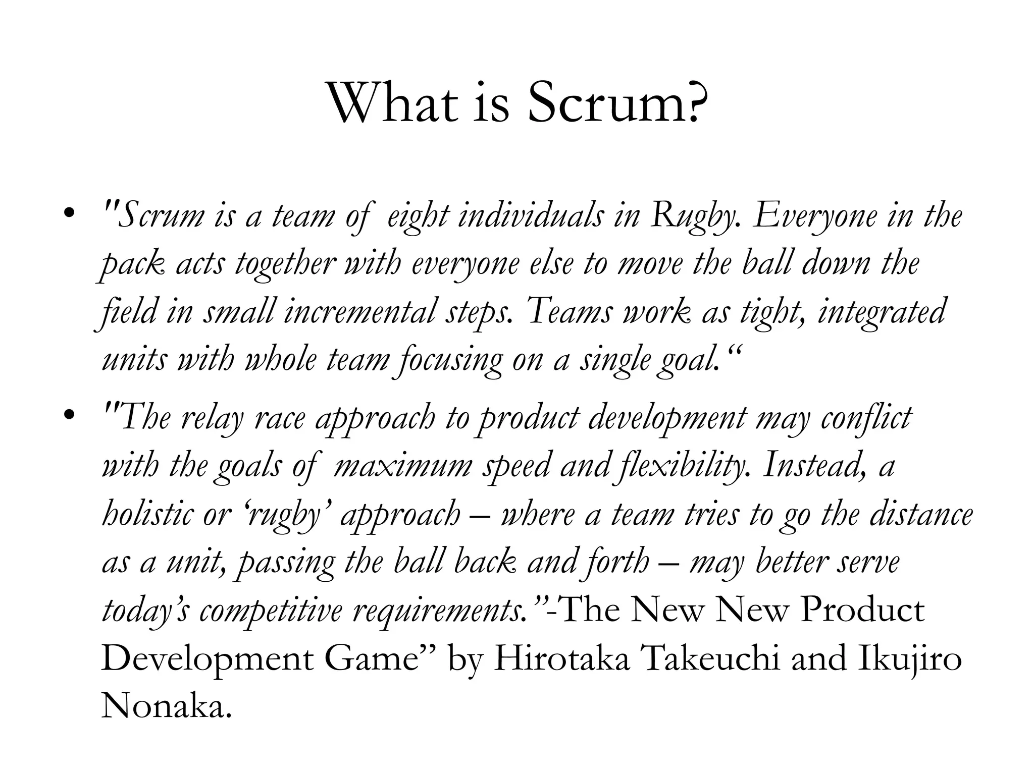 What is Scrum? 
• "Scrum is a team of eight individuals in Rugby. Everyone in the 
pack acts together with everyone else to move the ball down the 
field in small incremental steps. Teams work as tight, integrated 
units with whole team focusing on a single goal.“ 
• "The relay race approach to product development may conflict 
with the goals of maximum speed and flexibility. Instead, a 
holistic or ‘rugby’ approach – where a team tries to go the distance 
as a unit, passing the ball back and forth – may better serve 
today’s competitive requirements.”-The New New Product 
Development Game” by Hirotaka Takeuchi and Ikujiro 
Nonaka. 
 