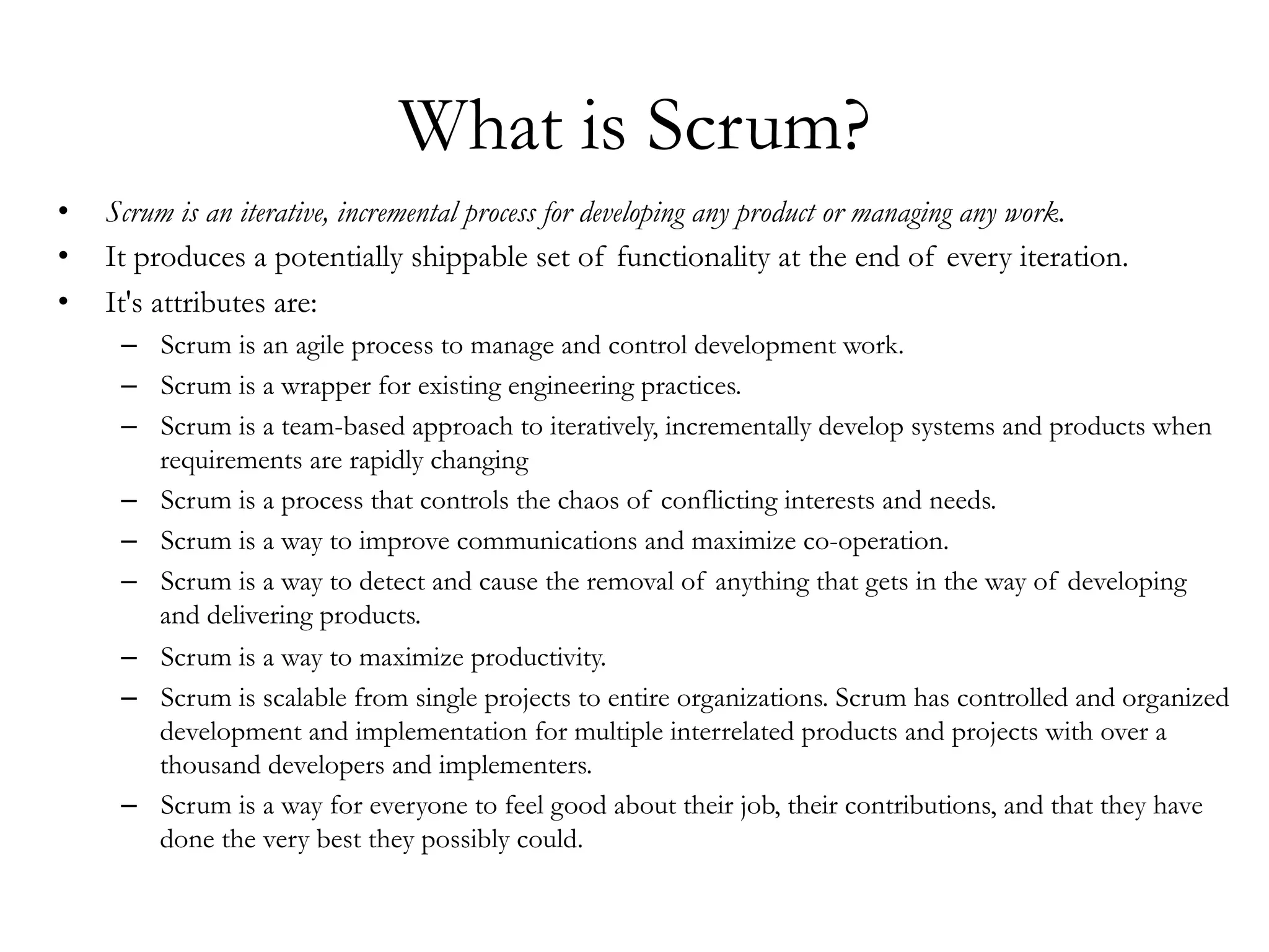 What is Scrum? 
• Scrum is an iterative, incremental process for developing any product or managing any work. 
• It produces a potentially shippable set of functionality at the end of every iteration. 
• It's attributes are: 
– Scrum is an agile process to manage and control development work. 
– Scrum is a wrapper for existing engineering practices. 
– Scrum is a team-based approach to iteratively, incrementally develop systems and products when 
requirements are rapidly changing 
– Scrum is a process that controls the chaos of conflicting interests and needs. 
– Scrum is a way to improve communications and maximize co-operation. 
– Scrum is a way to detect and cause the removal of anything that gets in the way of developing 
and delivering products. 
– Scrum is a way to maximize productivity. 
– Scrum is scalable from single projects to entire organizations. Scrum has controlled and organized 
development and implementation for multiple interrelated products and projects with over a 
thousand developers and implementers. 
– Scrum is a way for everyone to feel good about their job, their contributions, and that they have 
done the very best they possibly could. 
 