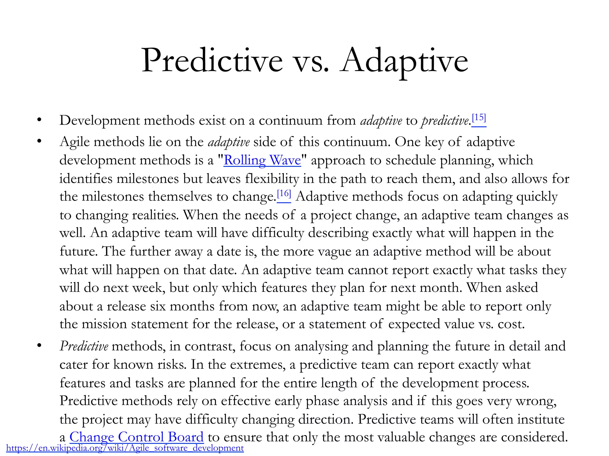 Predictive vs. Adaptive 
• Development methods exist on a continuum from adaptive to predictive.[15] 
• Agile methods lie on the adaptive side of this continuum. One key of adaptive 
development methods is a "Rolling Wave" approach to schedule planning, which 
identifies milestones but leaves flexibility in the path to reach them, and also allows for 
the milestones themselves to change.[16] Adaptive methods focus on adapting quickly 
to changing realities. When the needs of a project change, an adaptive team changes as 
well. An adaptive team will have difficulty describing exactly what will happen in the 
future. The further away a date is, the more vague an adaptive method will be about 
what will happen on that date. An adaptive team cannot report exactly what tasks they 
will do next week, but only which features they plan for next month. When asked 
about a release six months from now, an adaptive team might be able to report only 
the mission statement for the release, or a statement of expected value vs. cost. 
• Predictive methods, in contrast, focus on analysing and planning the future in detail and 
cater for known risks. In the extremes, a predictive team can report exactly what 
features and tasks are planned for the entire length of the development process. 
Predictive methods rely on effective early phase analysis and if this goes very wrong, 
the project may have difficulty changing direction. Predictive teams will often institute 
a Change Control Board to ensure that only the most valuable changes are considered. 
https://en.wikipedia.org/wiki/Agile_software_development 
 