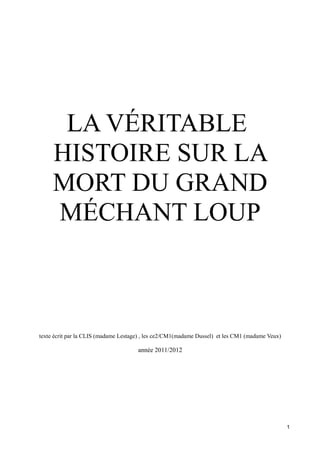 LA VÉRITABLE
HISTOIRE SUR LA
MORT DU GRAND
MÉCHANT LOUP
texte écrit par la CLIS (madame Lestage) , les ce2/CM1(madame Dussel) et les CM1 (madame Veux)
année 2011/2012
1
 