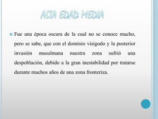  Fue una época oscura de la cual no se conoce mucho, 
pero se sabe, que con el dominio visigodo y la posterior 
invasión musulmana nuestra zona sufrió una 
despoblación, debido a la gran inestabilidad por tratarse 
durante muchos años de una zona fronteriza. 
 