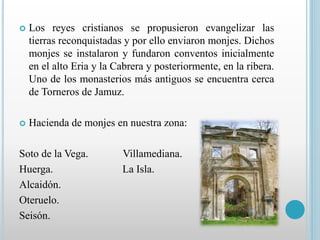  Los reyes cristianos se propusieron evangelizar las 
tierras reconquistadas y por ello enviaron monjes. Dichos 
monjes se instalaron y fundaron conventos inicialmente 
en el alto Eria y la Cabrera y posteriormente, en la ribera. 
Uno de los monasterios más antiguos se encuentra cerca 
de Torneros de Jamuz. 
 Hacienda de monjes en nuestra zona: 
Soto de la Vega. Villamediana. 
Huerga. La Isla. 
Alcaidón. 
Oteruelo. 
Seisón. 
 