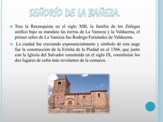  Tras la Reconquista en el siglo XIII, la familia de los Zúñigas 
unificó bajo su mandato las tierras de La Vanieza y la Valduerna, el 
primer señor de La Vanieza fue Rodrigo Fernández de Valduerna. 
 La ciudad fue creciendo exponencialmente y símbolo de este auge 
fue la construcción de la Ermita de la Piedad en el 1366, que junto 
con la Iglesia del Salvador construída en el siglo IX, constituían los 
dos lugares de culto más revelantes de la comarca. 
 