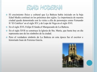  El crecimiento físico y cultural que La Bañeza había iniciado en la baja 
Edad Media continuó en los próximos dos siglos. La importancia de nuestra 
ciudad queda demostrada con la visita a ella de personajes como Fernando 
II ‘El Católico’ en el siglo XV y de Lope de Vega en el siglo XVI. 
 En el siglo XVI, Felipe II funda el Marquesado de La Bañeza. 
 En el siglo XVII se construye la Iglesia de Sta. María, que hasta hoy en día 
representa uno de los símbolos de la ciudad. 
 Pero el verdadero símbolo de La Bañeza en esta época fue el escritor e 
historiado Juan de Ferreras García. 
 