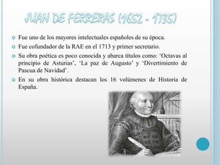  Fue uno de los mayores intelectuales españoles de su época. 
 Fue cofundador de la RAE en el 1713 y primer secretario. 
 Su obra poética es poco conocida y abarca títulos como: ‘Octavas al 
principio de Asturias’, ‘La paz de Augusto’ y ‘Divertimiento de 
Pascua de Navidad’. 
 En su obra histórica destacan los 16 volúmenes de Historia de 
España. 
 