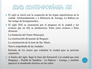  El siglo se inició con la ocupación de las tropas napoleónicas en la 
ciudad. Afortunadamente y a diferencia de Astorga, La Bañeza no 
fue testigo de hostigamientos. 
 El siglo XIX se caracterizó por el progreso en la ciudad y los 
avances que en ella se producieron. Entre estos avances e hitos 
destacan: 
- La fundación del Teatro Municipal. 
- La construcción del puente de Requejo. 
- La construcción de la torre de Sta. María. 
- Nuevo empedrado de las ciudades. 
- Retirada de los muros que rodeaban la ciudad para su próxima 
expansión. 
 A finales del siglo, llegó la línea del ferrocarril a la ciudad que unía 
Bragança – Puebla de Sanabria – La Bañeza – Astorga, y también 
apareció el alumbrado eléctrico en las calles. 
 