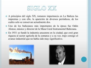  A principios del siglo XX, tomaron importancia en La Bañeza las 
imprentas y con ello, la aparición de diversos periódicos, de los 
cuáles solo se conservan actualmente dos. 
 Uno de los bañezanos más importantes de la época fue Odón 
Alonso, músico y director de la Masa Coral Instrumental Bañezana. 
 En 1931 se fundó la industria azucarera en la ciudad, que creó gran 
riqueza al sector agrícola de la comarca y a su vez, trajo consigo el 
avance industrial que no había sido muy significativo. 
 
