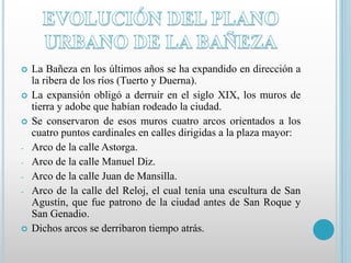  La Bañeza en los últimos años se ha expandido en dirección a 
la ribera de los ríos (Tuerto y Duerna). 
 La expansión obligó a derruir en el siglo XIX, los muros de 
tierra y adobe que habían rodeado la ciudad. 
 Se conservaron de esos muros cuatro arcos orientados a los 
cuatro puntos cardinales en calles dirigidas a la plaza mayor: 
- Arco de la calle Astorga. 
- Arco de la calle Manuel Diz. 
- Arco de la calle Juan de Mansilla. 
- Arco de la calle del Reloj, el cual tenía una escultura de San 
Agustín, que fue patrono de la ciudad antes de San Roque y 
San Genadio. 
 Dichos arcos se derribaron tiempo atrás. 
 