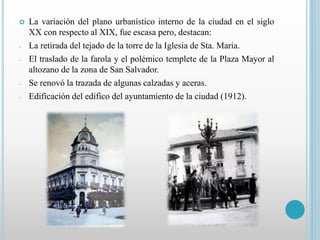  La variación del plano urbanístico interno de la ciudad en el siglo 
XX con respecto al XIX, fue escasa pero, destacan: 
- La retirada del tejado de la torre de la Iglesia de Sta. Maria. 
- El traslado de la farola y el polémico templete de la Plaza Mayor al 
altozano de la zona de San Salvador. 
- Se renovó la trazada de algunas calzadas y aceras. 
- Edificación del edifico del ayuntamiento de la ciudad (1912). 
