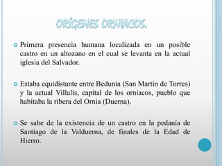  Primera presencia humana localizada en un posible 
castro en un altozano en el cual se levanta en la actual 
iglesia del Salvador. 
 Estaba equidistante entre Bedunia (San Martín de Torres) 
y la actual Villalís, capital de los orniacos, pueblo que 
habitaba la ribera del Ornia (Duerna). 
 Se sabe de la existencia de un castro en la pedanía de 
Santiago de la Valduerna, de finales de la Edad de 
Hierro. 
 