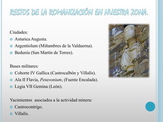 Ciudades: 
 Asturica Augusta. 
 Argentiolum (Miñambres de la Valduerna). 
 Bedunia (San Martín de Torres). 
Bases militares: 
 Cohorte IV Gallica (Castrocalbón y Villalís). 
 Ala II Flavia, Petavonium, (Fuente Encalada). 
 Legia VII Gemina (León). 
Yacimientos asociados a la actividad minera: 
 Castrocontrigo. 
 Villalís. 
 