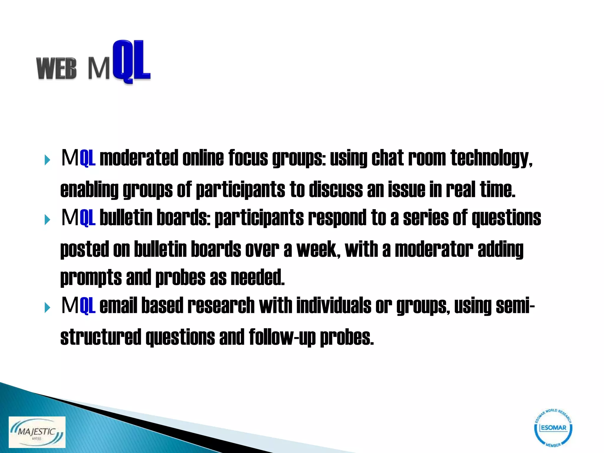    MQL moderated online focus groups: using chat room technology,
    enabling groups of participants to discuss an issue in real time.
   MQL bulletin boards: participants respond to a series of questions
    posted on bulletin boards over a week, with a moderator adding
    prompts and probes as needed.
   MQL email based research with individuals or groups, using semi-
    structured questions and follow-up probes.
 