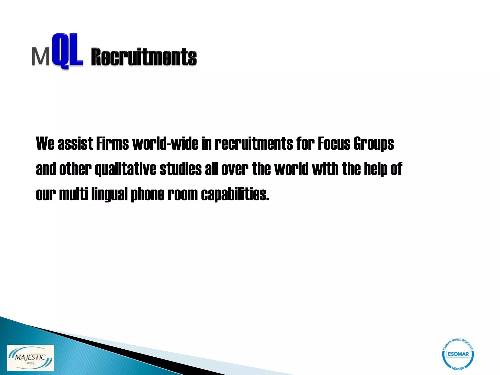 We assist Firms world-wide in recruitments for Focus Groups
and other qualitative studies all over the world with the help of
our multi lingual phone room capabilities.
 