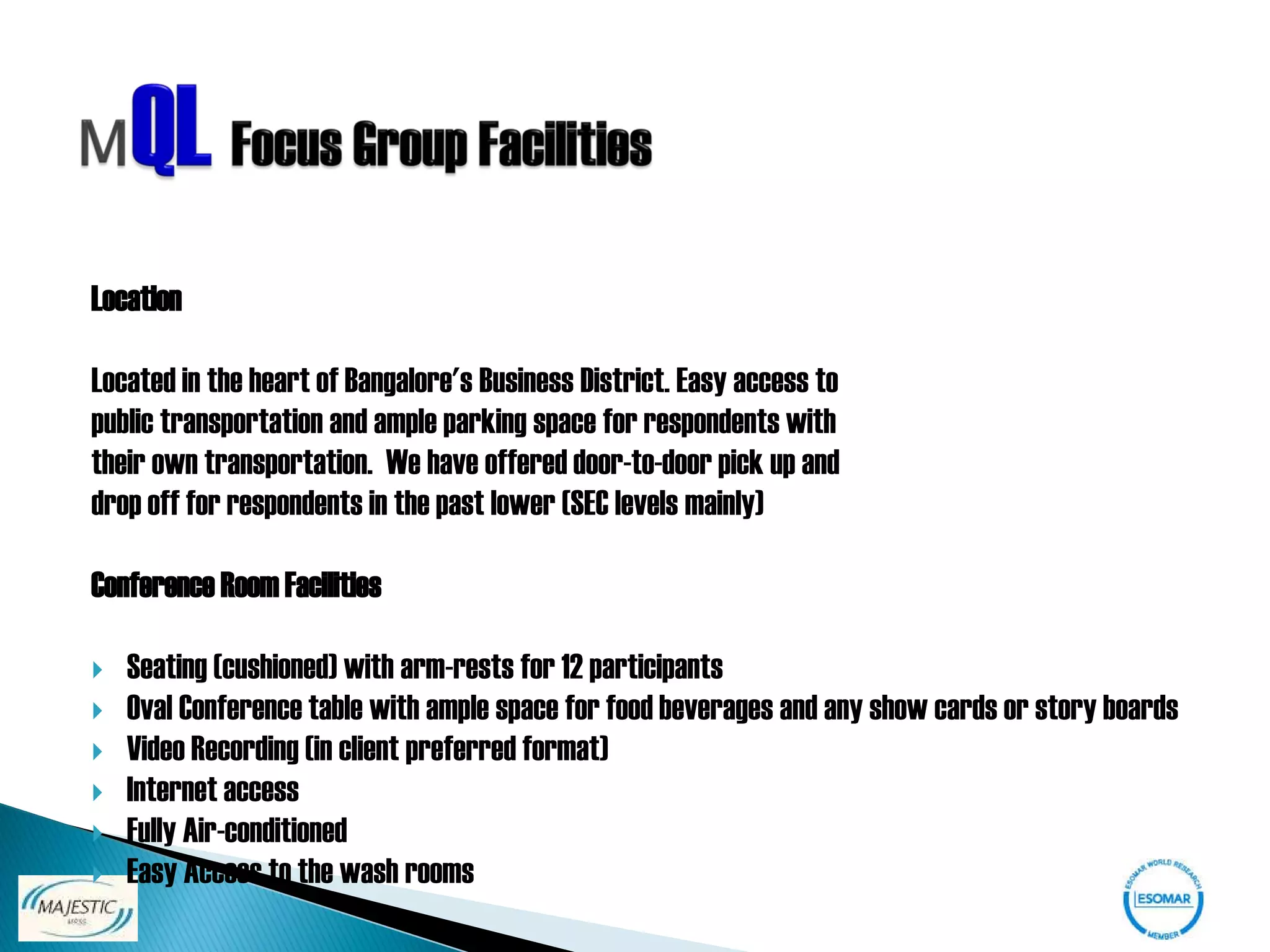 Location

Located in the heart of Bangalore's Business District. Easy access to
public transportation and ample parking space for respondents with
their own transportation. We have offered door-to-door pick up and
drop off for respondents in the past lower (SEC levels mainly)

Conference Room Facilities

   Seating (cushioned) with arm-rests for 12 participants
   Oval Conference table with ample space for food beverages and any show cards or story boards
   Video Recording (in client preferred format)
   Internet access
   Fully Air-conditioned
   Easy Access to the wash rooms
 