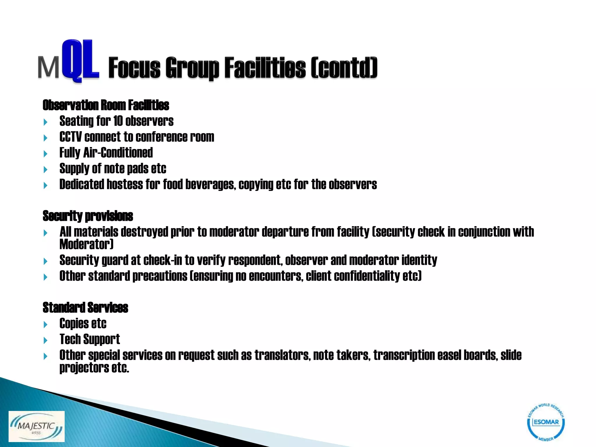 Observation Room Facilities
 Seating for 10 observers
 CCTV connect to conference room
 Fully Air-Conditioned
 Supply of note pads etc
 Dedicated hostess for food beverages, copying etc for the observers


Security provisions
 All materials destroyed prior to moderator departure from facility (security check in conjunction with
   Moderator)
 Security guard at check-in to verify respondent, observer and moderator identity
 Other standard precautions (ensuring no encounters, client confidentiality etc)


Standard Services
 Copies etc
 Tech Support
 Other special services on request such as translators, note takers, transcription easel boards, slide
   projectors etc.
 