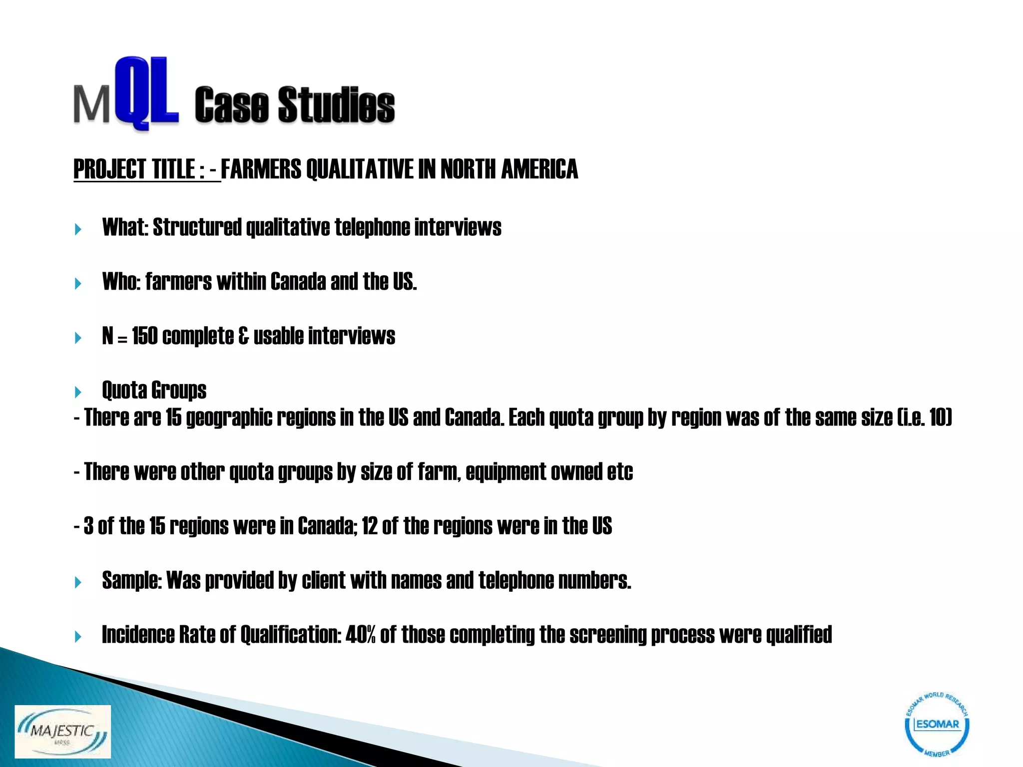 PROJECT TITLE : - FARMERS QUALITATIVE IN NORTH AMERICA

   What: Structured qualitative telephone interviews

   Who: farmers within Canada and the US.

   N = 150 complete & usable interviews

   Quota Groups
- There are 15 geographic regions in the US and Canada. Each quota group by region was of the same size (i.e. 10)

- There were other quota groups by size of farm, equipment owned etc

- 3 of the 15 regions were in Canada; 12 of the regions were in the US

   Sample: Was provided by client with names and telephone numbers.

   Incidence Rate of Qualification: 40% of those completing the screening process were qualified
 
