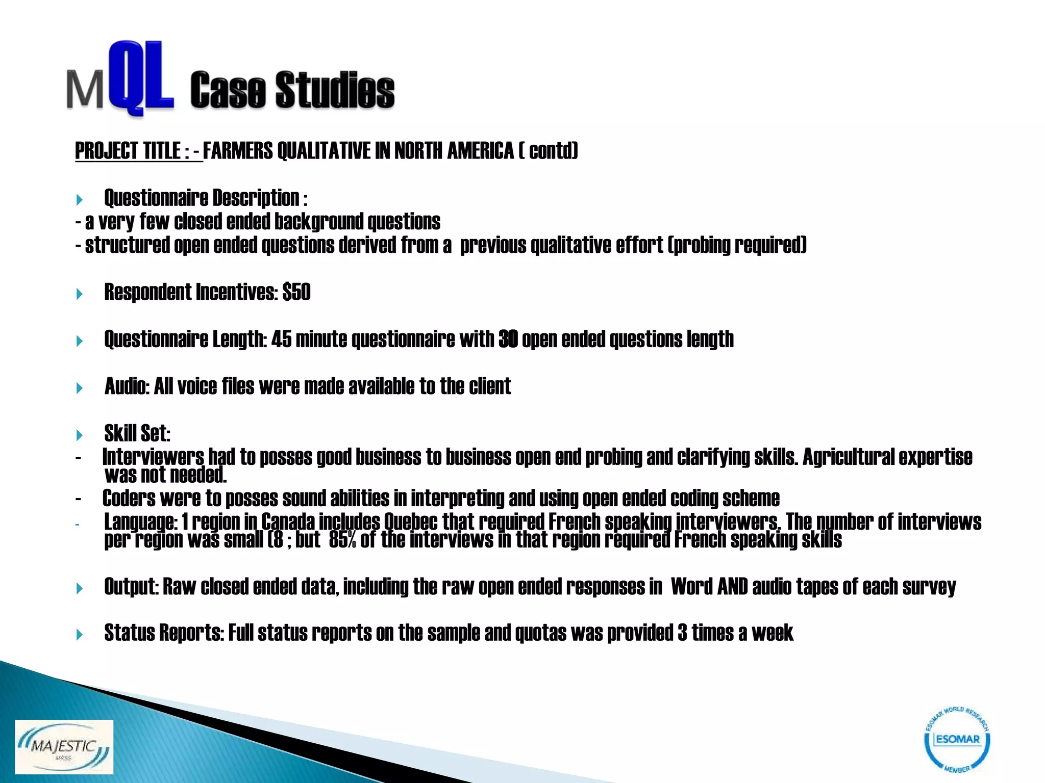 PROJECT TITLE : - FARMERS QUALITATIVE IN NORTH AMERICA ( contd)
    Questionnaire Description :
- a very few closed ended background questions
- structured open ended questions derived from a previous qualitative effort (probing required)
   Respondent Incentives: $50
   Questionnaire Length: 45 minute questionnaire with 30 open ended questions length
   Audio: All voice files were made available to the client
 Skill Set:
- Interviewers had to posses good business to business open end probing and clarifying skills. Agricultural expertise
  was not needed.
- Coders were to posses sound abilities in interpreting and using open ended coding scheme
- Language: 1 region in Canada includes Quebec that required French speaking interviewers. The number of interviews
  per region was small (8 ; but 85% of the interviews in that region required French speaking skills
   Output: Raw closed ended data, including the raw open ended responses in Word AND audio tapes of each survey
   Status Reports: Full status reports on the sample and quotas was provided 3 times a week
 