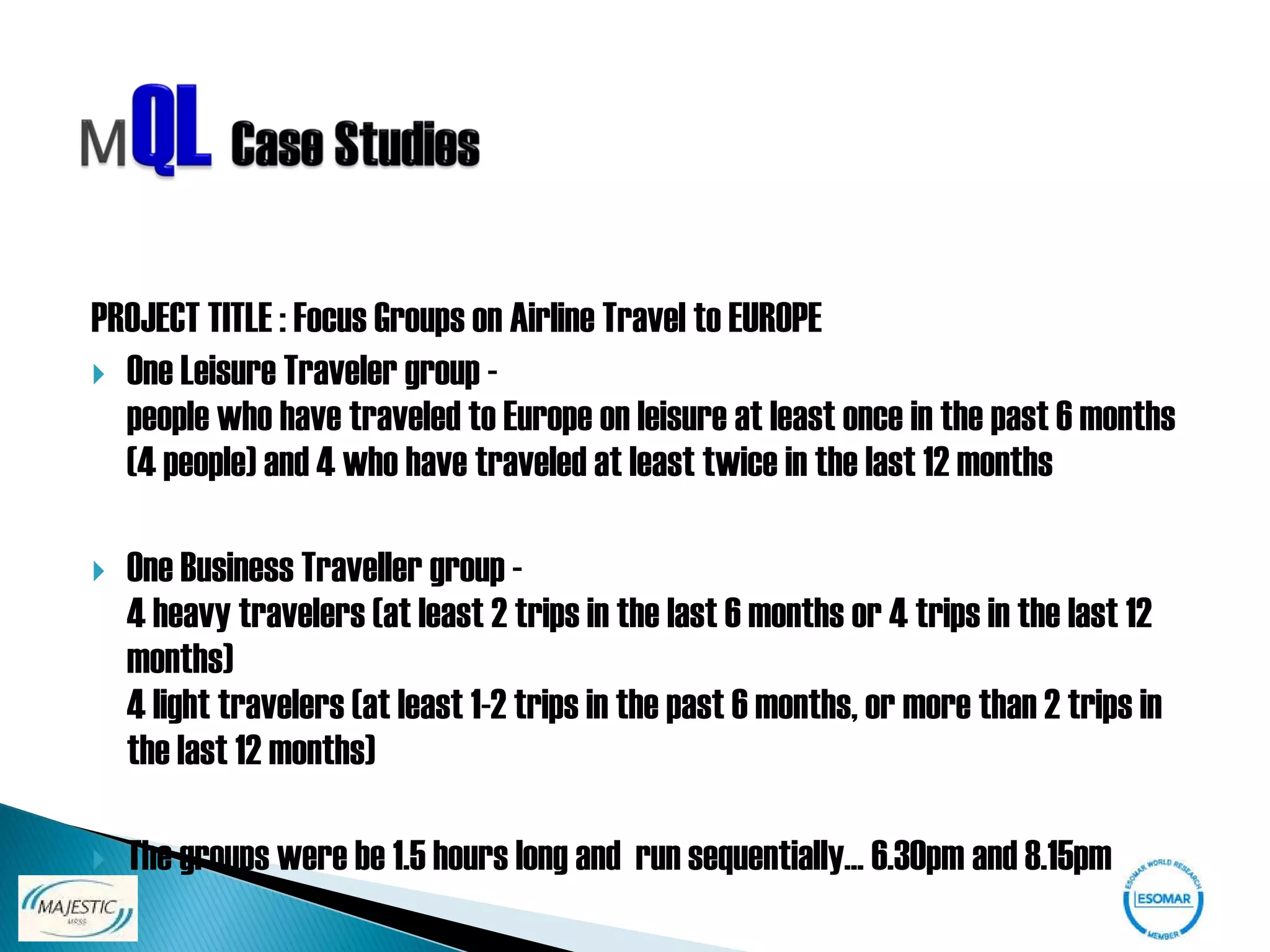 PROJECT TITLE : Focus Groups on Airline Travel to EUROPE
 One Leisure Traveler group -
  people who have traveled to Europe on leisure at least once in the past 6 months
  (4 people) and 4 who have traveled at least twice in the last 12 months

   One Business Traveller group -
    4 heavy travelers (at least 2 trips in the last 6 months or 4 trips in the last 12
    months)
    4 light travelers (at least 1-2 trips in the past 6 months, or more than 2 trips in
    the last 12 months)

   The groups were be 1.5 hours long and run sequentially... 6.30pm and 8.15pm
 