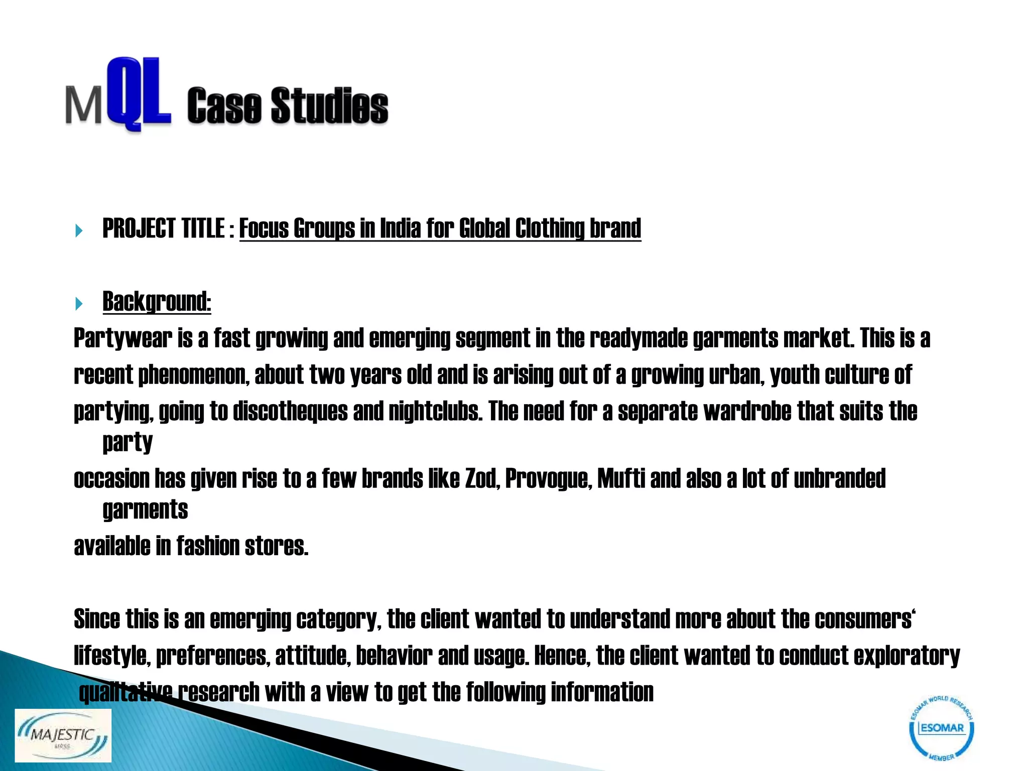    PROJECT TITLE : Focus Groups in India for Global Clothing brand

  Background:
Partywear is a fast growing and emerging segment in the readymade garments market. This is a
recent phenomenon, about two years old and is arising out of a growing urban, youth culture of
partying, going to discotheques and nightclubs. The need for a separate wardrobe that suits the
   party
occasion has given rise to a few brands like Zod, Provogue, Mufti and also a lot of unbranded
   garments
available in fashion stores.

Since this is an emerging category, the client wanted to understand more about the consumers‘
lifestyle, preferences, attitude, behavior and usage. Hence, the client wanted to conduct exploratory
 qualitative research with a view to get the following information
 