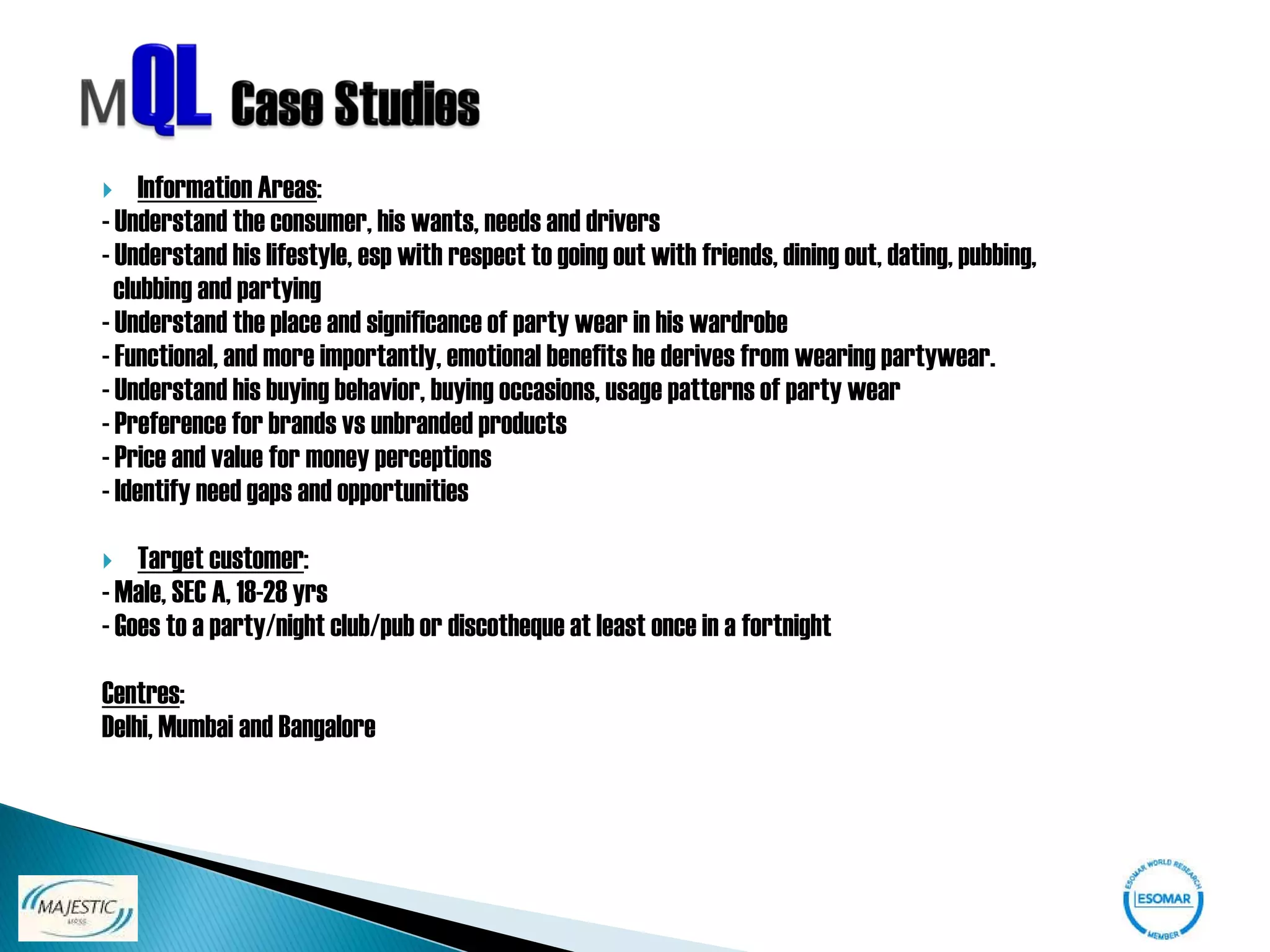     Information Areas:
- Understand the consumer, his wants, needs and drivers
- Understand his lifestyle, esp with respect to going out with friends, dining out, dating, pubbing,
  clubbing and partying
- Understand the place and significance of party wear in his wardrobe
- Functional, and more importantly, emotional benefits he derives from wearing partywear.
- Understand his buying behavior, buying occasions, usage patterns of party wear
- Preference for brands vs unbranded products
- Price and value for money perceptions
- Identify need gaps and opportunities

   Target customer:
- Male, SEC A, 18-28 yrs
- Goes to a party/night club/pub or discotheque at least once in a fortnight

Centres:
Delhi, Mumbai and Bangalore
 