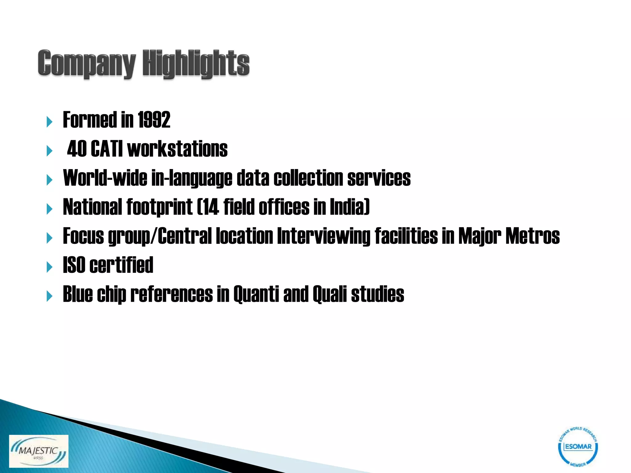    Formed in 1992
    40 CATI workstations
   World-wide in-language data collection services
   National footprint (14 field offices in India)
   Focus group/Central location Interviewing facilities in Major Metros
   ISO certified
   Blue chip references in Quanti and Quali studies
 