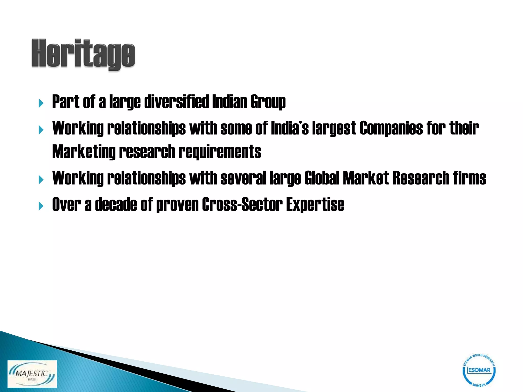    Part of a large diversified Indian Group
   Working relationships with some of India’s largest Companies for their
    Marketing research requirements
   Working relationships with several large Global Market Research firms
   Over a decade of proven Cross-Sector Expertise
 