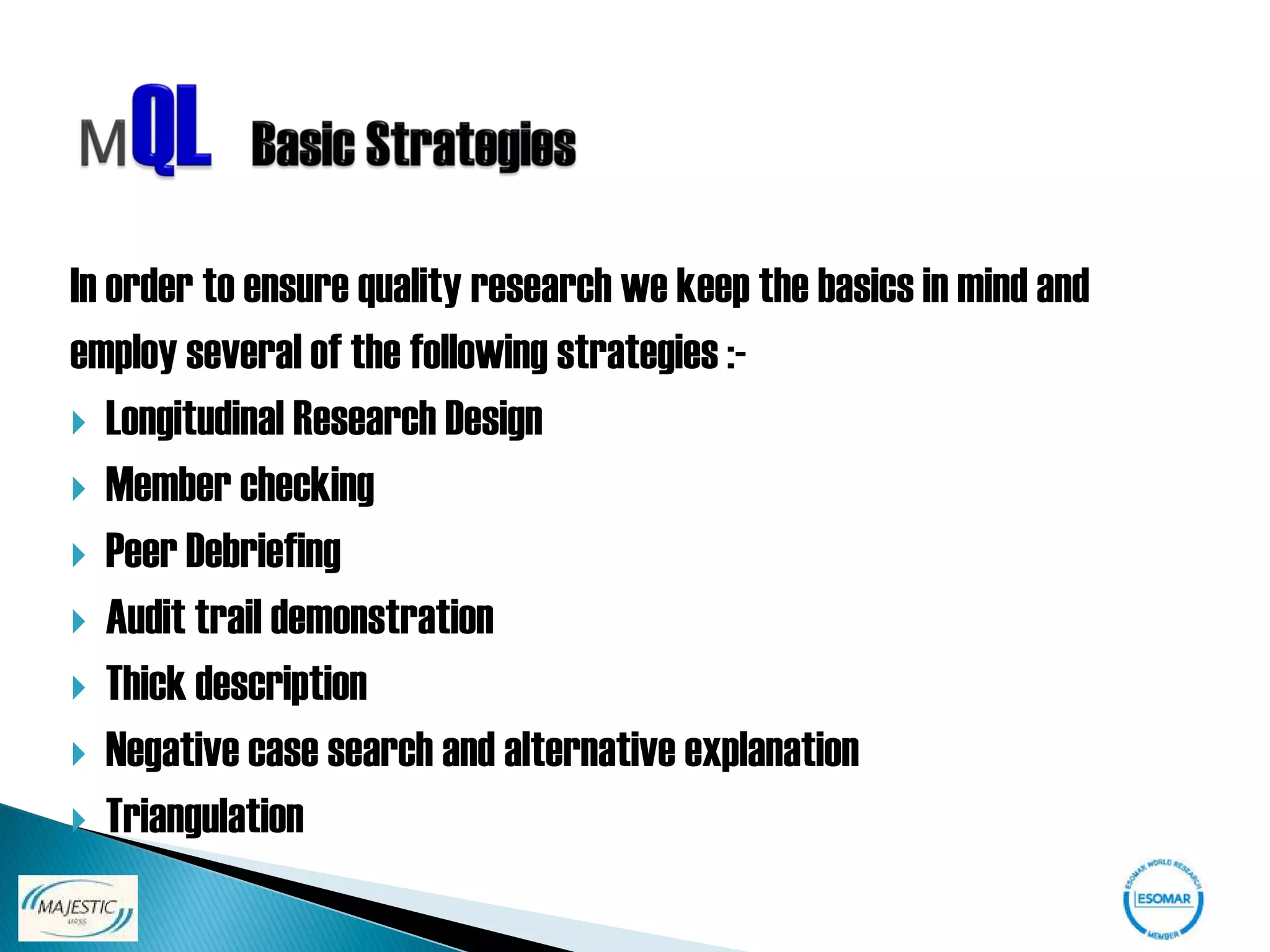 In order to ensure quality research we keep the basics in mind and
employ several of the following strategies :-
 Longitudinal Research Design
 Member checking
 Peer Debriefing
 Audit trail demonstration
 Thick description
 Negative case search and alternative explanation
 Triangulation
 