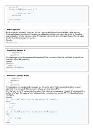 int sum=0;
for(int i=0;i<array_size; i++)
{
if(a[i]==0) continue;
sum+=a[i];
}
return(sum);
}
Return operator
A return; operator terminates the current function execution and returns the control to the calling program.
A return(expression); operator terminates the current function execution and returns the control to the calling
program together with the expression value. The operator expression is enclosed in parentheses. The expression
should not contain an assignment operator.
Example:
return(x+y);
Conditional operator if
if (expression)
operator;
If the expression is true, the operator will be executed. If the expression is false, the control will be given to the
expression following the operator.
Example:
if(a==x)
temp*=3;
temp=MathAbs(temp);
Conditional operator if-else
if (expression)
operator1
else
operator2
If the expression is true, operator1 is executed and the control is given to the operator that follows operator2
(operator2 is not executed). If the expression is false, operator2 is executed.
The "else" part of the "if" operator can be omitted. Thus, a divergence may appear in nested "if" operators with an
omitted "else" part. If it happens, "else" addresses to the nearest previous operator "if" in the block that has no
"else" part.
Example:
// The "else" part refers to the second "if" operator:
if(x>1)
if(y==2)
z=5;
else
z=6;
// The "else" part refers to the first "if" operator:
if(x>l)
{
if(y==2) z=5;
}
else
 