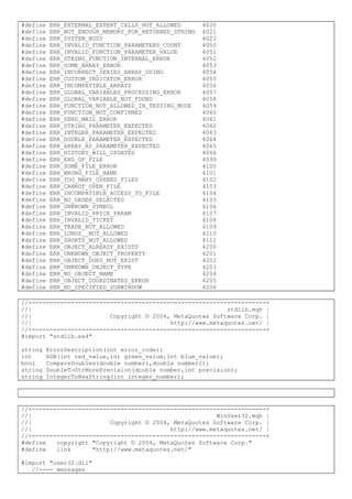 #define ERR_EXTERNAL_EXPERT_CALLS_NOT_ALLOWED 4020
#define ERR_NOT_ENOUGH_MEMORY_FOR_RETURNED_STRING 4021
#define ERR_SYSTEM_BUSY 4022
#define ERR_INVALID_FUNCTION_PARAMETERS_COUNT 4050
#define ERR_INVALID_FUNCTION_PARAMETER_VALUE 4051
#define ERR_STRING_FUNCTION_INTERNAL_ERROR 4052
#define ERR_SOME_ARRAY_ERROR 4053
#define ERR_INCORRECT_SERIES_ARRAY_USING 4054
#define ERR_CUSTOM_INDICATOR_ERROR 4055
#define ERR_INCOMPATIBLE_ARRAYS 4056
#define ERR_GLOBAL_VARIABLES_PROCESSING_ERROR 4057
#define ERR_GLOBAL_VARIABLE_NOT_FOUND 4058
#define ERR_FUNCTION_NOT_ALLOWED_IN_TESTING_MODE 4059
#define ERR_FUNCTION_NOT_CONFIRMED 4060
#define ERR_SEND_MAIL_ERROR 4061
#define ERR_STRING_PARAMETER_EXPECTED 4062
#define ERR_INTEGER_PARAMETER_EXPECTED 4063
#define ERR_DOUBLE_PARAMETER_EXPECTED 4064
#define ERR_ARRAY_AS_PARAMETER_EXPECTED 4065
#define ERR_HISTORY_WILL_UPDATED 4066
#define ERR_END_OF_FILE 4099
#define ERR_SOME_FILE_ERROR 4100
#define ERR_WRONG_FILE_NAME 4101
#define ERR_TOO_MANY_OPENED_FILES 4102
#define ERR_CANNOT_OPEN_FILE 4103
#define ERR_INCOMPATIBLE_ACCESS_TO_FILE 4104
#define ERR_NO_ORDER_SELECTED 4105
#define ERR_UNKNOWN_SYMBOL 4106
#define ERR_INVALID_PRICE_PARAM 4107
#define ERR_INVALID_TICKET 4108
#define ERR_TRADE_NOT_ALLOWED 4109
#define ERR_LONGS__NOT_ALLOWED 4110
#define ERR_SHORTS_NOT_ALLOWED 4111
#define ERR_OBJECT_ALREADY_EXISTS 4200
#define ERR_UNKNOWN_OBJECT_PROPERTY 4201
#define ERR_OBJECT_DOES_NOT_EXIST 4202
#define ERR_UNKNOWN_OBJECT_TYPE 4203
#define ERR_NO_OBJECT_NAME 4204
#define ERR_OBJECT_COORDINATES_ERROR 4205
#define ERR_NO_SPECIFIED_SUBWINDOW 4206
//+------------------------------------------------------------------+
//| stdlib.mqh |
//| Copyright © 2004, MetaQuotes Software Corp. |
//| http://www.metaquotes.net/ |
//+------------------------------------------------------------------+
#import "stdlib.ex4"
string ErrorDescription(int error_code);
int RGB(int red_value,int green_value,int blue_value);
bool CompareDoubles(double number1,double number2);
string DoubleToStrMorePrecision(double number,int precision);
string IntegerToHexString(int integer_number);
//+------------------------------------------------------------------+
//| WinUser32.mqh |
//| Copyright © 2004, MetaQuotes Software Corp. |
//| http://www.metaquotes.net/ |
//+------------------------------------------------------------------+
#define copyright "Copyright © 2004, MetaQuotes Software Corp."
#define link "http://www.metaquotes.net/"
#import "user32.dll"
//---- messages
 