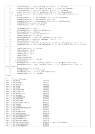 int SendMessageA(int hWnd,int Msg,int wParam,int lParam);
int SendNotifyMessageA(int hWnd,int Msg,int wParam,int lParam);
int PostMessageA(int hWnd,int Msg,int wParam,int lParam);
void keybd_event(int bVk,int bScan,int dwFlags,int dwExtraInfo);
void mouse_event(int dwFlags,int dx,int dy,int dwData,int dwExtraInfo);
//---- windows
int FindWindowA(string lpClassName ,string lpWindowName);
int SetWindowTextA(int hWnd,string lpString);
int GetWindowTextA(int hWnd,string lpString,int nMaxCount);
int GetWindowTextLengthA(int hWnd);
int GetWindow(int hWnd,int uCmd);
int UpdateWindow(int hWnd);
int EnableWindow(int hWnd,int bEnable);
int DestroyWindow(int hWnd);
int ShowWindow(int hWnd,int nCmdShow);
int SetActiveWindow(int hWnd);
int AnimateWindow(int hWnd,int dwTime,int dwFlags);
int FlashWindow(int hWnd,int dwFlags /*bInvert*/);
int CloseWindow(int hWnd);
int MoveWindow(int hWnd,int X,int Y,int nWidth,int nHeight,int bRepaint);
int SetWindowPos(int hWnd,int hWndInsertAfter ,int X,int Y,int cx,int cy,int
uFlags);
int IsWindowVisible(int hWnd);
int IsIconic(int hWnd);
int IsZoomed(int hWnd);
int SetFocus(int hWnd);
int GetFocus();
int GetActiveWindow();
int IsWindowEnabled(int hWnd);
//---- miscelaneouse
int MessageBoxA(int hWnd ,string lpText,string lpCaption,int uType);
int MessageBoxExA(int hWnd ,string lpText,string lpCaption,int uType,int
wLanguageId);
int MessageBeep(int uType);
int GetSystemMetrics(int nIndex);
int ExitWindowsEx(int uFlags,int dwReserved);
int SwapMouseButton(int fSwap);
#import
//---- Window Messages
#define WM_NULL 0x0000
#define WM_CREATE 0x0001
#define WM_DESTROY 0x0002
#define WM_MOVE 0x0003
#define WM_SIZE 0x0005
#define WM_ACTIVATE 0x0006
#define WM_SETFOCUS 0x0007
#define WM_KILLFOCUS 0x0008
#define WM_ENABLE 0x000A
#define WM_SETREDRAW 0x000B
#define WM_SETTEXT 0x000C
#define WM_GETTEXT 0x000D
#define WM_GETTEXTLENGTH 0x000E
#define WM_PAINT 0x000F
#define WM_CLOSE 0x0010
#define WM_QUERYENDSESSION 0x0011
#define WM_QUIT 0x0012
#define WM_QUERYOPEN 0x0013
#define WM_ERASEBKGND 0x0014
#define WM_SYSCOLORCHANGE 0x0015
#define WM_ENDSESSION 0x0016
#define WM_SHOWWINDOW 0x0018
#define WM_WININICHANGE 0x001A
#define WM_SETTINGCHANGE 0x001A // WM_WININICHANGE
#define WM_DEVMODECHANGE 0x001B
#define WM_ACTIVATEAPP 0x001C
 