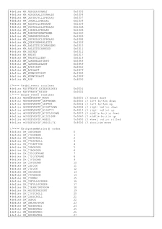 #define WM_RENDERFORMAT 0x0305
#define WM_RENDERALLFORMATS 0x0306
#define WM_DESTROYCLIPBOARD 0x0307
#define WM_DRAWCLIPBOARD 0x0308
#define WM_PAINTCLIPBOARD 0x0309
#define WM_VSCROLLCLIPBOARD 0x030A
#define WM_SIZECLIPBOARD 0x030B
#define WM_ASKCBFORMATNAME 0x030C
#define WM_CHANGECBCHAIN 0x030D
#define WM_HSCROLLCLIPBOARD 0x030E
#define WM_QUERYNEWPALETTE 0x030F
#define WM_PALETTEISCHANGING 0x0310
#define WM_PALETTECHANGED 0x0311
#define WM_HOTKEY 0x0312
#define WM_PRINT 0x0317
#define WM_PRINTCLIENT 0x0318
#define WM_HANDHELDFIRST 0x0358
#define WM_HANDHELDLAST 0x035F
#define WM_AFXFIRST 0x0360
#define WM_AFXLAST 0x037F
#define WM_PENWINFIRST 0x0380
#define WM_PENWINLAST 0x038F
#define WM_APP 0x8000
//---- keybd_event routines
#define KEYEVENTF_EXTENDEDKEY 0x0001
#define KEYEVENTF_KEYUP 0x0002
//---- mouse_event routines
#define MOUSEEVENTF_MOVE 0x0001 // mouse move
#define MOUSEEVENTF_LEFTDOWN 0x0002 // left button down
#define MOUSEEVENTF_LEFTUP 0x0004 // left button up
#define MOUSEEVENTF_RIGHTDOWN 0x0008 // right button down
#define MOUSEEVENTF_RIGHTUP 0x0010 // right button up
#define MOUSEEVENTF_MIDDLEDOWN 0x0020 // middle button down
#define MOUSEEVENTF_MIDDLEUP 0x0040 // middle button up
#define MOUSEEVENTF_WHEEL 0x0800 // wheel button rolled
#define MOUSEEVENTF_ABSOLUTE 0x8000 // absolute move
//---- GetSystemMetrics() codes
#define SM_CXSCREEN 0
#define SM_CYSCREEN 1
#define SM_CXVSCROLL 2
#define SM_CYHSCROLL 3
#define SM_CYCAPTION 4
#define SM_CXBORDER 5
#define SM_CYBORDER 6
#define SM_CXDLGFRAME 7
#define SM_CYDLGFRAME 8
#define SM_CYVTHUMB 9
#define SM_CXHTHUMB 10
#define SM_CXICON 11
#define SM_CYICON 12
#define SM_CXCURSOR 13
#define SM_CYCURSOR 14
#define SM_CYMENU 15
#define SM_CXFULLSCREEN 16
#define SM_CYFULLSCREEN 17
#define SM_CYKANJIWINDOW 18
#define SM_MOUSEPRESENT 19
#define SM_CYVSCROLL 20
#define SM_CXHSCROLL 21
#define SM_DEBUG 22
#define SM_SWAPBUTTON 23
#define SM_RESERVED1 24
#define SM_RESERVED2 25
#define SM_RESERVED3 26
#define SM_RESERVED4 27
 