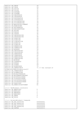 #define SM_CXMIN 28
#define SM_CYMIN 29
#define SM_CXSIZE 30
#define SM_CYSIZE 31
#define SM_CXFRAME 32
#define SM_CYFRAME 33
#define SM_CXMINTRACK 34
#define SM_CYMINTRACK 35
#define SM_CXDOUBLECLK 36
#define SM_CYDOUBLECLK 37
#define SM_CXICONSPACING 38
#define SM_CYICONSPACING 39
#define SM_MENUDROPALIGNMENT 40
#define SM_PENWINDOWS 41
#define SM_DBCSENABLED 42
#define SM_CMOUSEBUTTONS 43
#define SM_SECURE 44
#define SM_CXEDGE 45
#define SM_CYEDGE 46
#define SM_CXMINSPACING 47
#define SM_CYMINSPACING 48
#define SM_CXSMICON 49
#define SM_CYSMICON 50
#define SM_CYSMCAPTION 51
#define SM_CXSMSIZE 52
#define SM_CYSMSIZE 53
#define SM_CXMENUSIZE 54
#define SM_CYMENUSIZE 55
#define SM_ARRANGE 56
#define SM_CXMINIMIZED 57
#define SM_CYMINIMIZED 58
#define SM_CXMAXTRACK 59
#define SM_CYMAXTRACK 60
#define SM_CXMAXIMIZED 61
#define SM_CYMAXIMIZED 62
#define SM_NETWORK 63
#define SM_CLEANBOOT 67
#define SM_CXDRAG 68
#define SM_CYDRAG 69
#define SM_SHOWSOUNDS 70
#define SM_CXMENUCHECK 71 // Use instead of
GetMenuCheckMarkDimensions()!
#define SM_CYMENUCHECK 72
#define SM_SLOWMACHINE 73
#define SM_MIDEASTENABLED 74
#define SM_MOUSEWHEELPRESENT 75
#define SM_XVIRTUALSCREEN 76
#define SM_YVIRTUALSCREEN 77
#define SM_CXVIRTUALSCREEN 78
#define SM_CYVIRTUALSCREEN 79
#define SM_CMONITORS 80
#define SM_SAMEDISPLAYFORMAT 81
//---- GetWindow() Constants
#define GW_HWNDFIRST 0
#define GW_HWNDLAST 1
#define GW_HWNDNEXT 2
#define GW_HWNDPREV 3
#define GW_OWNER 4
#define GW_CHILD 5
//---- AnimateWindow() Commands
#define AW_HOR_POSITIVE 0x00000001
#define AW_HOR_NEGATIVE 0x00000002
#define AW_VER_POSITIVE 0x00000004
#define AW_VER_NEGATIVE 0x00000008
#define AW_CENTER 0x00000010
 