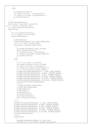 }
else
{
d_volume+=Volume[i];
if (Low[i]<d_low) d_low=Low[i];
if (High[i]>d_high) d_high=High[i];
d_close=Close[i];
}
}
FileFlush(ExtHandle);
Print(cnt," record(s) written");
//---- collect incoming ticks
int last_time=LocalTime()-5;
while(true)
{
int cur_time=LocalTime();
//---- check for new rates
if(RefreshRates())
{
time0=Time[0];
FileSeek(ExtHandle,last_fpos,SEEK_SET);
//---- is there current bar?
if(time0<i_time+periodseconds)
{
d_volume+=Volume[0]-last_volume;
last_volume=Volume[0];
if (Low[0]<d_low) d_low=Low[0];
if (High[0]>d_high) d_high=High[0];
d_close=Close[0];
}
else
{
//---- no, there is new bar
d_volume+=Volume[1]-last_volume;
if (Low[1]<d_low) d_low=Low[1];
if (High[1]>d_high) d_high=High[1];
//---- write previous bar remains
FileWriteInteger(ExtHandle, i_time, LONG_VALUE);
FileWriteDouble(ExtHandle, d_open, DOUBLE_VALUE);
FileWriteDouble(ExtHandle, d_low, DOUBLE_VALUE);
FileWriteDouble(ExtHandle, d_high, DOUBLE_VALUE);
FileWriteDouble(ExtHandle, d_close, DOUBLE_VALUE);
FileWriteDouble(ExtHandle, d_volume, DOUBLE_VALUE);
last_fpos=FileTell(ExtHandle);
//----
i_time=time0/periodseconds;
i_time*=periodseconds;
d_open=Open[0];
d_low=Low[0];
d_high=High[0];
d_close=Close[0];
d_volume=Volume[0];
last_volume=d_volume;
}
//----
FileWriteInteger(ExtHandle, i_time, LONG_VALUE);
FileWriteDouble(ExtHandle, d_open, DOUBLE_VALUE);
FileWriteDouble(ExtHandle, d_low, DOUBLE_VALUE);
FileWriteDouble(ExtHandle, d_high, DOUBLE_VALUE);
FileWriteDouble(ExtHandle, d_close, DOUBLE_VALUE);
FileWriteDouble(ExtHandle, d_volume, DOUBLE_VALUE);
FileFlush(ExtHandle);
//----
if(hwnd==0)
{
hwnd=WindowHandle(Symbol(),i_period);
if(hwnd!=0) Print("Chart window detected");
 