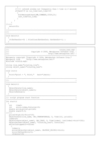}
//---- refresh window not frequently than 1 time in 2 seconds
if(hwnd!=0 && cur_time-last_time>=2)
{
PostMessageA(hwnd,WM_COMMAND,33324,0);
last_time=cur_time;
}
}
}
//----
return(0);
}
//+------------------------------------------------------------------+
//| |
//+------------------------------------------------------------------+
void deinit()
{
if(ExtHandle>=0) { FileClose(ExtHandle); ExtHandle=-1; }
}
//+------------------------------------------------------------------+
//+------------------------------------------------------------------+
//| rotate_text.mq4 |
//| Copyright © 2004, MetaQuotes Software Corp. |
//| http://www.metaquotes.net/ |
//+------------------------------------------------------------------+
#property copyright "Copyright © 2004, MetaQuotes Software Corp."
#property link "http://www.metaquotes.net/"
#include <stdlib.mqh>
string line_name="rotating_line";
string object_name1="rotating_text";
void init()
{
Print("point = ", Point," bars=",Bars);
}
//+------------------------------------------------------------------+
//| |
//+------------------------------------------------------------------+
void deinit()
{
ObjectDelete(line_name);
ObjectDelete(object_name1);
ObjectsRedraw();
}
//+------------------------------------------------------------------+
//| script program start function |
//+------------------------------------------------------------------+
int start()
{
int time2;
int error,index,fontsize=10;
double price,price1,price2;
double angle=0.0;
//----
price2=High[10]+Point*10;
ObjectCreate(line_name, OBJ_TRENDBYANGLE, 0, Time[10], price2);
index=20;
ObjectCreate(object_name1, OBJ_TEXT, 0, Time[index], Low[index]-Point*100);
ObjectSetText(object_name1, "rotating_text", fontsize);
while(IsStopped()==false)
{
index++;
price=ObjectGet(object_name1, OBJPROP_PRICE1)+Point;
error=GetLastError();
if(error!=0)
 